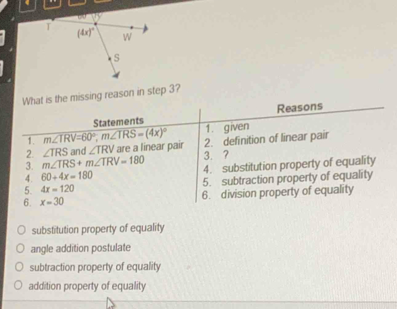 What is the missing reason in step 3?
Statements Reasons
1. m∠ TRV=60°;m∠ TRS=(4x)^circ  1. given
2. ∠ TRS and ∠ TRV are a linear pair 2. definition of linear pair
3. m∠ TRS+m∠ TRV=180
3. ?
4. 60+4x=180 4. substitution property of equality
5. 4x=120 5. subtraction property of equality
6. x=30 6. division property of equality
substitution property of equality
angle addition postulate
subtraction property of equality
addition property of equality