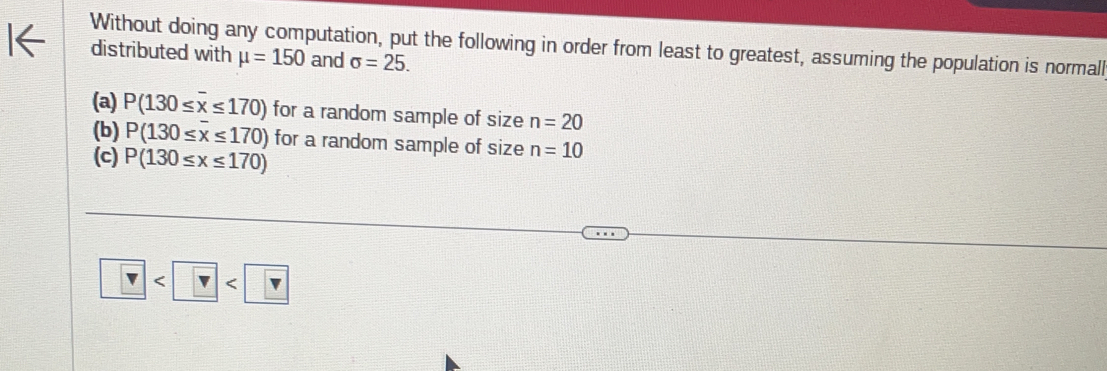 Without doing any computation, put the following in order from least to greatest, assuming the population is normall 
distributed with mu =150 and sigma =25. 
(a) P(130≤ overline x≤ 170) for a random sample of size n=20
(b) P(130≤ overline x≤ 170) for a random sample of size n=10
(c) P(130≤ x≤ 170) < <