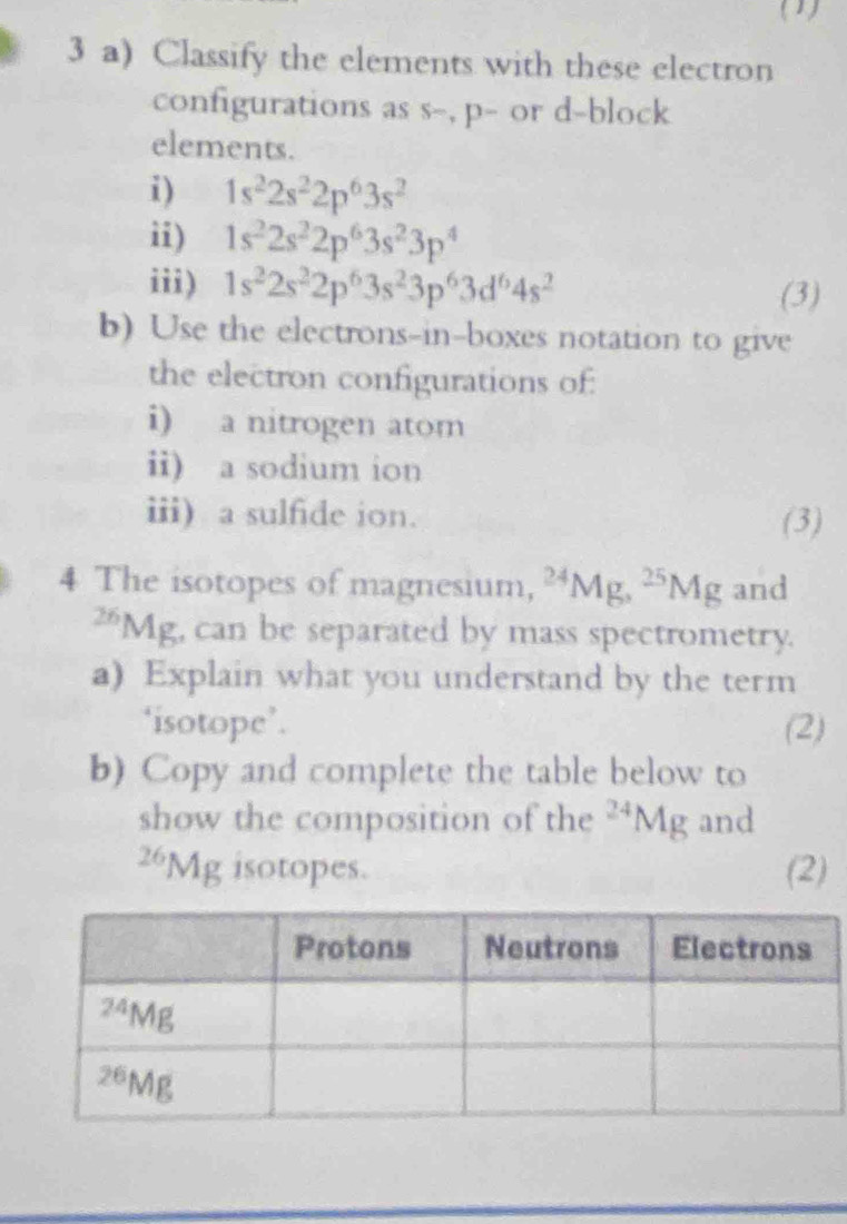 (1)
3 a) Classify the elements with these electron
configurations as s-, p- or d-block
elements.
i) 1s^22s^22p^63s^2
ii) 1s^22s^22p^63s^23p^4
iii) 1s^22s^22p^63s^23p^63d^64s^2 (3)
b) Use the electrons-in-boxes notation to give
the electron configurations of:
i) a nitrogen atom
ii) a sodium ion
iii) a sulfide ion.
(3)
4 The isotopes of magnesium, ^24M i. ^25Mg and^(26)M 15° , can be separated by mass spectrometry.
a) Explain what you understand by the term
‘isotope’. (2)
b) Copy and complete the table below to
show the composition of the^(24)Mg and^(26)Mg isotopes. (2)