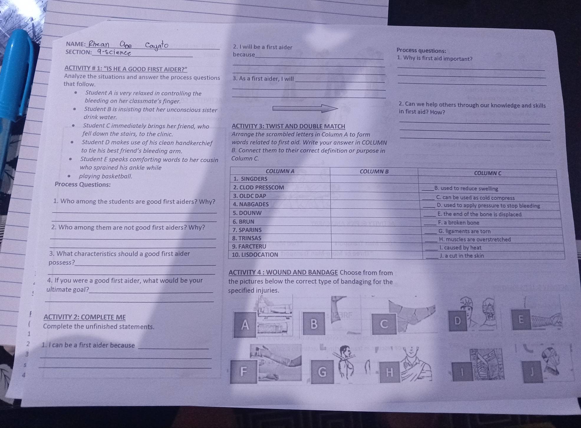 NAME:_ 2. I will be a first aider Process questions:
SECTION:_ because _1. Why is first aid important?
_
ACTIVITY # 1: “IS HE A GOOD FIRST AIDER?”
_
_
_
Analyze the situations and answer the process questions 3. As a first aider, I will__
_
that follow.
Student A is very relaxed in controlling the
_
bleeding on her classmate’s finger. 2. Can we help others through our knowledge and skills
Student B is insisting that her unconscious sister
in first aid? How?
_
drink water.
Student C immediately brings her friend, who ACTIVITY 3: TWIST AND DOUBLE MATCH
fell down the stairs, to the clinic. Arrange the scrambled letters in Column A to form
_
Student D makes use of his clean handkerchief words related to first aid. Write your answer in COLUMN
_
to tie his best friend’s bleeding arm. B. Connect them to their correct definition or purpose in
Student E speaks comforting words to her c Column C.
who sprained his ankle while
playing basketball. 
Process Questions:
1. Who among the students are good first aiders? W
_
_
2. Who among them are not good first aiders? Why?
_
_
3. What characteristics should a good first aider
possess?_
_ACTIVITY 4 : WOUND AND BANDAGE Choose from from
4. If you were a good first aider, what would be your the pictures below the correct type of bandaging for the
ultimate goal? _specified injuries.
_
ACTIVITY 2: COMPLETE ME D
Complete the unfinished statements.
A
C
_
2 1. I can be a first aider because
_
3
s
_
4
F
G
a
|