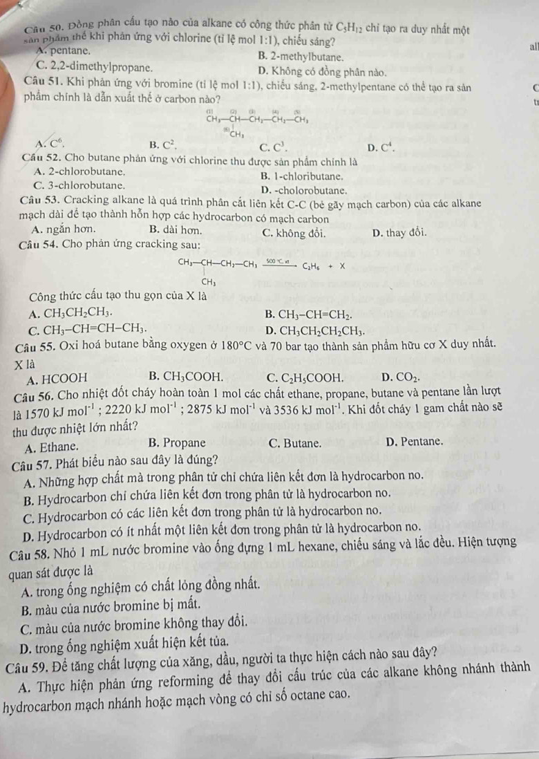 Cầu 50. Đồng phân cấu tạo nào của alkane có công thức phân tử C_5H_12 chi tạo ra duy nhất một
sản phẩm thế khi phản ứng với chlorine (tỉ lệ mol 1:1) , chiếu sáng?
all
A. pentane. B. 2-methylbutane.
C. 2,2-dimethylpropane. D. Không có đồng phân nào.
Câu 51. Khi phản ứng với bromine (tỉ lệ mol 1:1) , chiếu sáng, 2-methylpentane có thể tạo ra sản C
phẩm chính là dẫn xuất thế ở carbon nào? t
a -beginarrayr □  CH-CH_2-beginarrayr H_HOH-beginarrayr ∈fty  CH_3endarray
x
A. C^6. B. C^2. C. C^3. D. C^4.
Cầu 52. Cho butane phản ứng với chlorine thu được sản phẩm chính là
A. 2-chlorobutane. B. 1-chloributane.
C. 3-chlorobutane. D. -cholorobutane.
Câu 53. Cracking alkane là quá trình phân cắt liên kết C-C (bé gãy mạch carbon) của các alkane
mạch dài để tạo thành hỗn hợp các hydrocarbon có mạch carbon
A. ngắn hơn. B. dài hơn. C. không đổi. D. thay đổi.
Câu 54. Cho phản ứng cracking sau:
CH_3-CH-CH_2-CH_3xrightarrow 500
CH_3
Công thức cấu tạo thu gọn của X là
A. CH_3CH_2CH_3. B. CH_3-CH=CH_2.
C. CH_3-CH=CH-CH_3. D. CH_3CH_2CH_2CH_3.
Câu 55. Oxi hoá butane bằng oxygen ở 180°C và 70 bar tạo thành sản phẩm hữu cơ X duy nhất.
x là
A. HCOOH B. CH_3COOH. C. C_2H_5COOH. D. CO_2.
Câu 56. Cho nhiệt đốt cháy hoàn toàn 1 mol các chất ethane, propane, butane và pentane lần lượt
là 1570kJmol^(-1);2220kJmol^(-1);2875kJmol^(-1) và 3536kJmol^(-1). Khi đốt cháy 1 gam chất nào sẽ
thu được nhiệt lớn nhất?
A. Ethane. B. Propane C. Butane. D. Pentane.
Câu 57. Phát biểu nào sau đây là đúng?
A. Những hợp chất mà trong phân tử chỉ chứa liên kết đơn là hydrocarbon no.
B. Hydrocarbon chỉ chứa liên kết đơn trong phân tử là hydrocarbon no.
C. Hydrocarbon có các liên kết đơn trong phân tử là hydrocarbon no.
D. Hydrocarbon có ít nhất một liên kết đơn trong phân tử là hydrocarbon no.
Câu 58. Nhỏ 1 mL nước bromine vào ống đựng 1 mL hexane, chiếu sáng và lắc đều. Hiện tượng
quan sát được là
A. trong ống nghiệm có chất lỏng đồng nhất.
B. màu của nước bromine bị mất.
C. màu của nước bromine không thay đổi.
D. trong ống nghiệm xuất hiện kết tủa.
Câu 59. Để tăng chất lượng của xăng, dầu, người ta thực hiện cách nào sau đây?
A. Thực hiện phản ứng reforming để thay đổi cầu trúc của các alkane không nhánh thành
hydrocarbon mạch nhánh hoặc mạch vòng có chỉ số octane cao.