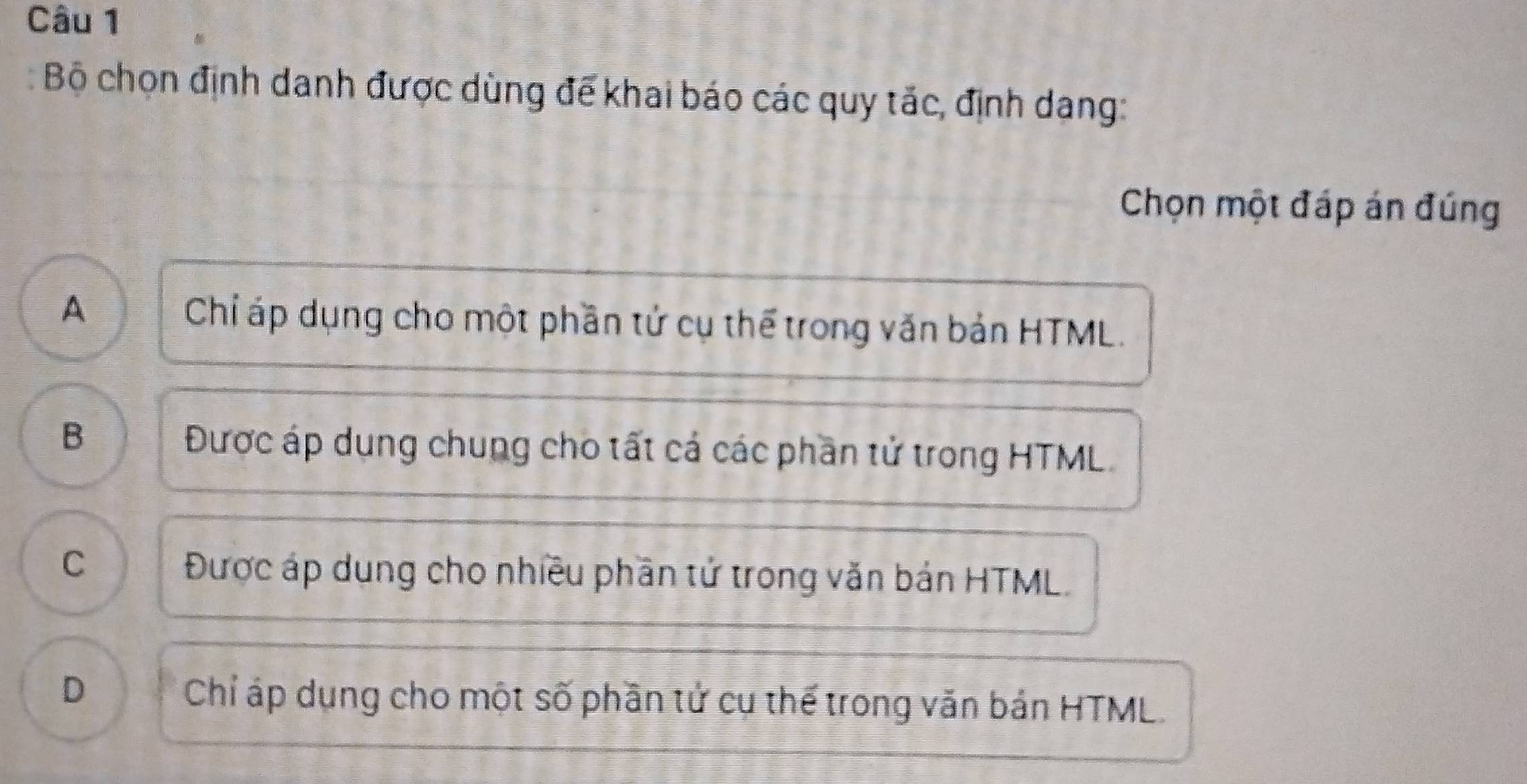 Bộ chọn định danh được dùng đế khai báo các quy tắc, định dang:
Chọn một đáp án đúng
A Chỉ áp dụng cho một phần tử cụ thể trong văn bản HTML.
B
Được áp dụng chung cho tất cá các phần tử trong HTML
C Được áp dụng cho nhiều phần tử trong văn bán HTML.
D Chỉ áp dụng cho một số phần tử cụ thế trong văn bản HTML.