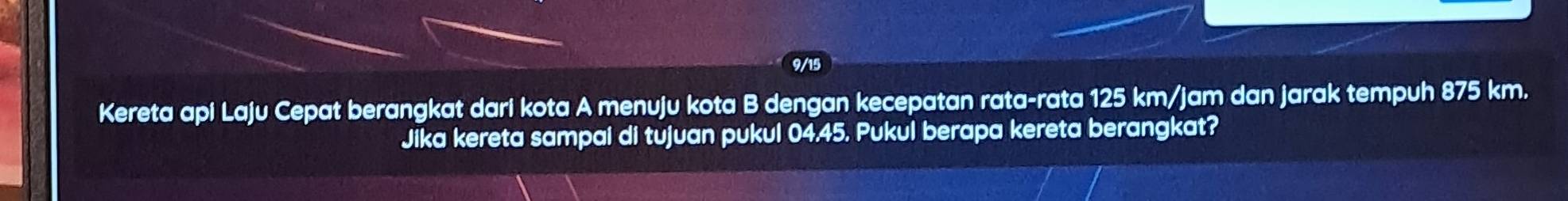 9/15 
Kereta api Laju Cepat berangkat dari kota A menuju kota B dengan kecepatan rata-rata 125 km/jam dan jarak tempuh 875 km. 
Jika kereta sampai di tujuan pukul 04.45. Pukul berapa kereta berangkat?