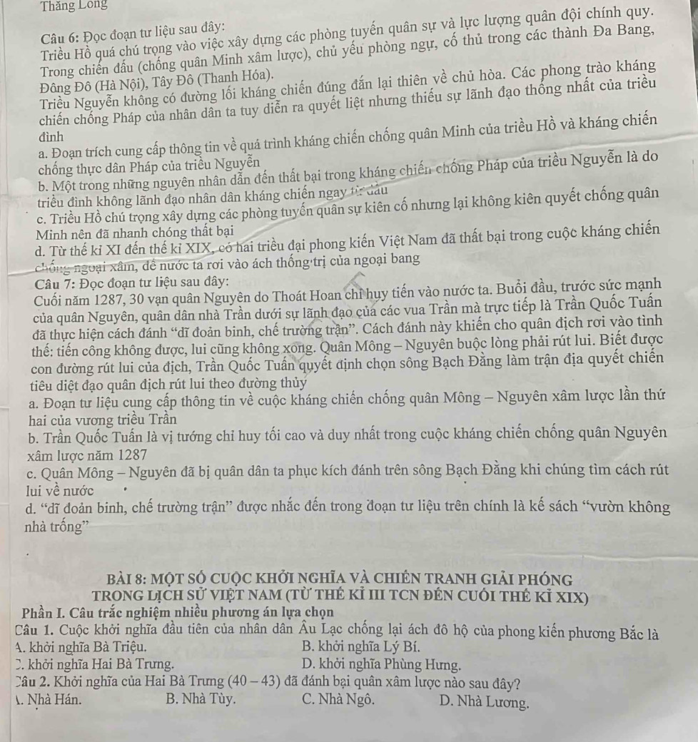 Thăng Long
Triều Hồ quá chú trọng vào việc xây dựng các phòng tuyến quân sự và lực lượng quân đội chính quy.
Câu 6: Đọc đoạn tư liệu sau đây:
Trong chiến đấu (chống quân Minh xâm lược), chủ yếu phòng ngự, cố thủ trong các thành Đa Bang,
Đông Đô (Hà Nội), Tây Đô (Thanh Hóa).
Triều Nguyễn không có đường lối kháng chiến đúng đắn lại thiên về chủ hòa. Các phong trào kháng
chiến chống Pháp của nhân dân ta tuy diễn ra quyết liệt nhưng thiếu sự lãnh đạo thống nhất của triều
a. Đoạn trích cung cấp thông tin về quá trình kháng chiến chống quân Minh của triều Hồ và kháng chiến
đình
chống thực dân Pháp của triều Nguyễn
b. Một trong những nguyên nhân dẫn đến thất bại trong kháng chiến chống Pháp của triều Nguyễn là do
triều đình không lãnh đạo nhân dân kháng chiến ngay từ đầu
c. Triều Hồ chú trọng xây dựng các phòng tuyến quân sự kiên cố nhưng lại không kiên quyết chống quân
Minh nên đã nhanh chóng thất bại
d. Từ thế kỉ XI đến thế kỉ XIX, có hai triều đại phong kiến Việt Nam đã thất bại trong cuộc kháng chiến
nchống ngoại xâm, đề nước ta rơi vào ách thống trị của ngoại bang
Câu 7: Đọc đoạn tư liệu sau đây:
Cuối năm 1287, 30 vạn quân Nguyên do Thoát Hoan chỉ huy tiến vào nước ta. Buổi đầu, trước sức mạnh
của quân Nguyên, quân dân nhà Trần dưới sự lãnh đạo của các vua Trần mà trực tiếp là Trần Quốc Tuấn
đã thực hiện cách đánh “dĩ đoản binh, chế trường trận”. Cách đánh này khiến cho quân địch rơi vào tình
thế: tiến công không được, lui cũng không xong. Quân Mông - Nguyên buộc lòng phải rút lui. Biết được
con đường rút lui của địch, Trần Quốc Tuấn quyết định chọn sông Bạch Đằng làm trận địa quyết chiến
diêu diệt đạo quân địch rút lui theo đường thủy
a. Đoạn tư liệu cụng cấp thông tin về cuộc kháng chiến chống quân Mông - Nguyên xâm lược lần thứ
hai của vương triều Trần
b. Trần Quốc Tuấn là vị tướng chỉ huy tối cao và duy nhất trong cuộc kháng chiến chống quân Nguyên
xâm lược năm 1287
c. Quân Mông - Nguyên đã bị quân dân ta phục kích đánh trên sông Bạch Đằng khi chúng tìm cách rút
lui về nước
d. “dĩ đoản binh, chế trường trận” được nhắc đến trong đoạn tư liệu trên chính là kế sách “vườn không
nhà trống”
Bài 8: một số cuộc khởi ngHĩa và chiếN trAnh giải phóng
trOnG LịCH sử VIệT NAm (Từ tHẻ Kỉ III TCN đÊN CUỚI tHẻ Kỉ XIX)
Phần I. Câu trắc nghiệm nhiều phương án lựa chọn
Câu 1. Cuộc khởi nghĩa đầu tiên của nhân dân Âu Lạc chống lại ách đô hộ của phong kiến phương Bắc là
A. khởi nghĩa Bà Triệu. B. khởi nghĩa Lý Bí.
C. khởi nghĩa Hai Bà Trưng. D. khởi nghĩa Phùng Hưng.
Câu 2. Khởi nghĩa của Hai Bà Trưng (40 - 43) đã đánh bại quân xâm lược nào sau đây?
. Nhà Hán. B. Nhà Tùy. C. Nhà Ngô. D. Nhà Lương.