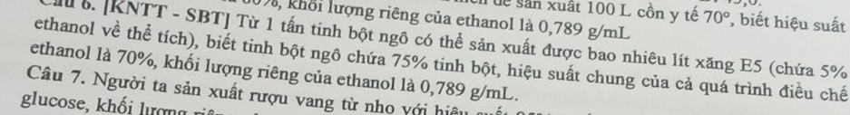 uể sân xuất 100 L cồn y tế 70° , biết hiệu suất 
Da, khổi lượng riêng của ethanol là 0,789 g/mL. [KNTT - SBT] Từ 1 tấn tinh bột ngô có thể sản xuất được bao nhiêu lít xăng E5 (chứa 5%
ethanol về thể tích), biết tinh bột ngô chứa 75% tinh bột, hiệu suất chung của cả quá trình điều chế 
ethanol là 70%, khối lượng riêng của ethanol là 0,789 g/mL. 
Câu 7. Người ta sản xuất rượu vang từ nho với hiệu 
gl oe h ư ợ