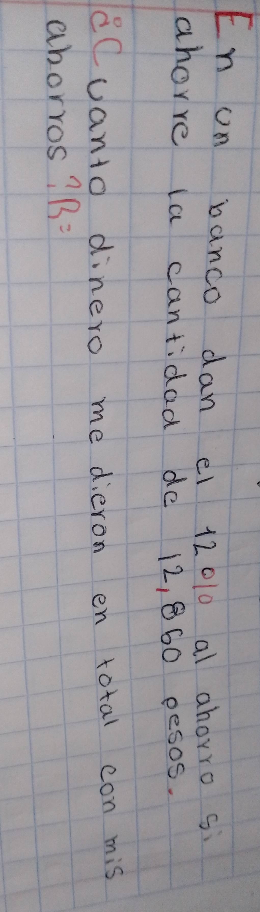 En on banco dan e1 12010 al ahorro si 
ahorre la cantidaa de 12, 860 pesos. 
cCuanto dinero me dieron en total con mis 
aborros? B=