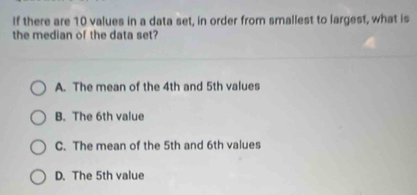 If there are 10 values in a data set, in order from smallest to largest, what is
the median of the data set?
A. The mean of the 4th and 5th values
B. The 6th value
C. The mean of the 5th and 6th values
D. The 5th value