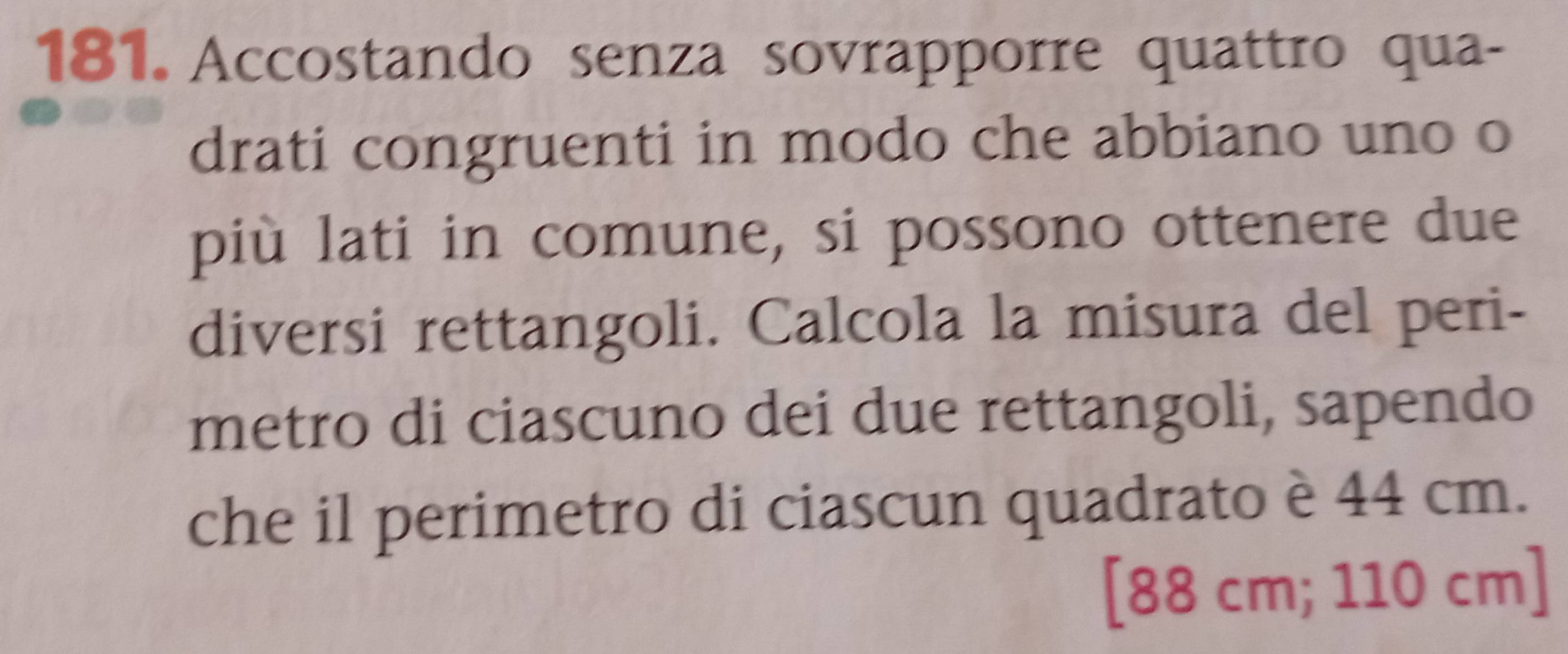 Accostando senza sovrapporre quattro qua- 
drati congruenti in modo che abbiano uno o 
più lati in comune, si possono ottenere due 
diversi rettangoli. Calcola la misura del peri- 
metro di ciascuno dei due rettangoli, sapendo 
che il perimetro di ciascun quadrato è 44 cm. 
[ 88 cm; 110 cm ]