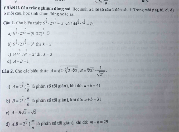 overline 9^((·) 
PHÀN II. Câu trắc nghiệm đúng sai. Học sinh trả lời từ câu 1 đến câu 4. Trong mỗi ý a), b), c), d)
ở mỗi câu, học sinh chọn đúng hoặc sai.
Câu 1. Cho biểu thức 9^frac 2)5· 27^(frac 2)5=A và 144^(frac 3)4:9^(frac 3)4=B.
a) 9^(frac 2)5· 27^(frac 2)5=(9· 27)^ 2/5 
b) 9^(frac 2)5· 27^(frac 2)5=3^k thì k=3
c) 144^(frac 3)4:9^(frac 3)4=2^k thì k=3
d) A-B=1
Câu 2. Cho các biểu thức A=sqrt(2· sqrt [3]2· sqrt [4]2), B=sqrt[24](2^5)·  1/sqrt(2^(-1)) . 
a) A=2^(frac a)b( a/b  là phân số tối giản), khi đó: a+b=41
b) B=2^(frac a)b( a/b  là phân số tối giản), khi đó: a+b=31
c) A-Bsqrt(5)=sqrt(5)
d) A. B=2^(frac m)n( m/n  là phân số tối giản), khi đó: m+n=29