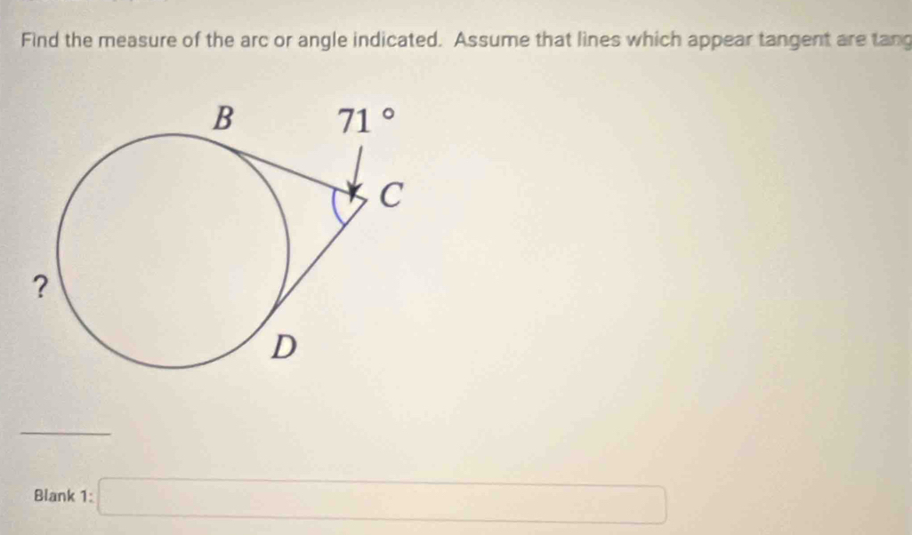 Find the measure of the arc or angle indicated. Assume that lines which appear tangent are tang
_
Blank 1: □