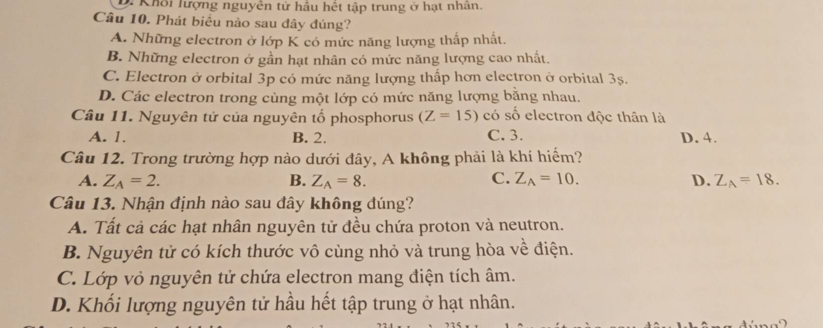 Khối lượng nguyên tử hầu hết tập trung ở hạt nhân.
Câu 10. Phát biểu nào sau đây đúng?
A. Những electron ở lớp K có mức năng lượng thấp nhất.
B. Những electron ở gần hạt nhân có mức năng lượng cao nhất.
C. Electron ở orbital 3p có mức năng lượng thấp hơn electron ở orbital 3s.
D. Các electron trong cùng một lớp có mức năng lượng bằng nhau.
Câu 11. Nguyên tử của nguyên tố phosphorus (Z=15) có số electron độc thân là
A. 1. B. 2. C. 3. D. 4.
Câu 12. Trong trường hợp nào dưới đây, A không phải là khí hiểm?
A. Z_A=2. B. Z_A=8. C. Z_A=10. D. Z_A=18. 
Câu 13. Nhận định nào sau đây không đúng?
A. Tất cả các hạt nhân nguyên tử đều chứa proton và neutron.
B. Nguyên tử có kích thước vô cùng nhỏ và trung hòa về điện.
C. Lớp vỏ nguyên tử chứa electron mang điện tích âm.
D. Khối lượng nguyên tử hầu hết tập trung ở hạt nhân.