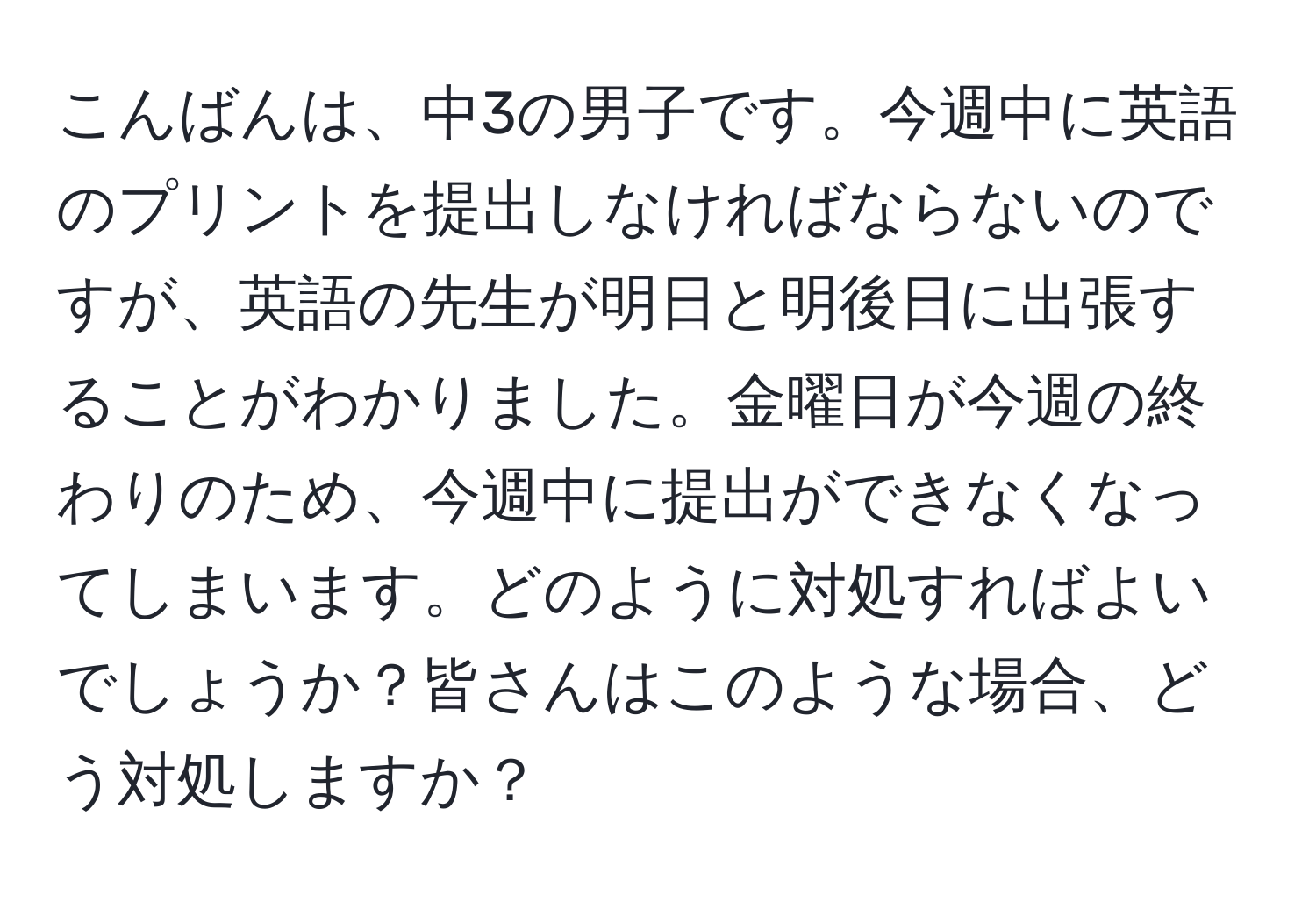 こんばんは、中3の男子です。今週中に英語のプリントを提出しなければならないのですが、英語の先生が明日と明後日に出張することがわかりました。金曜日が今週の終わりのため、今週中に提出ができなくなってしまいます。どのように対処すればよいでしょうか？皆さんはこのような場合、どう対処しますか？