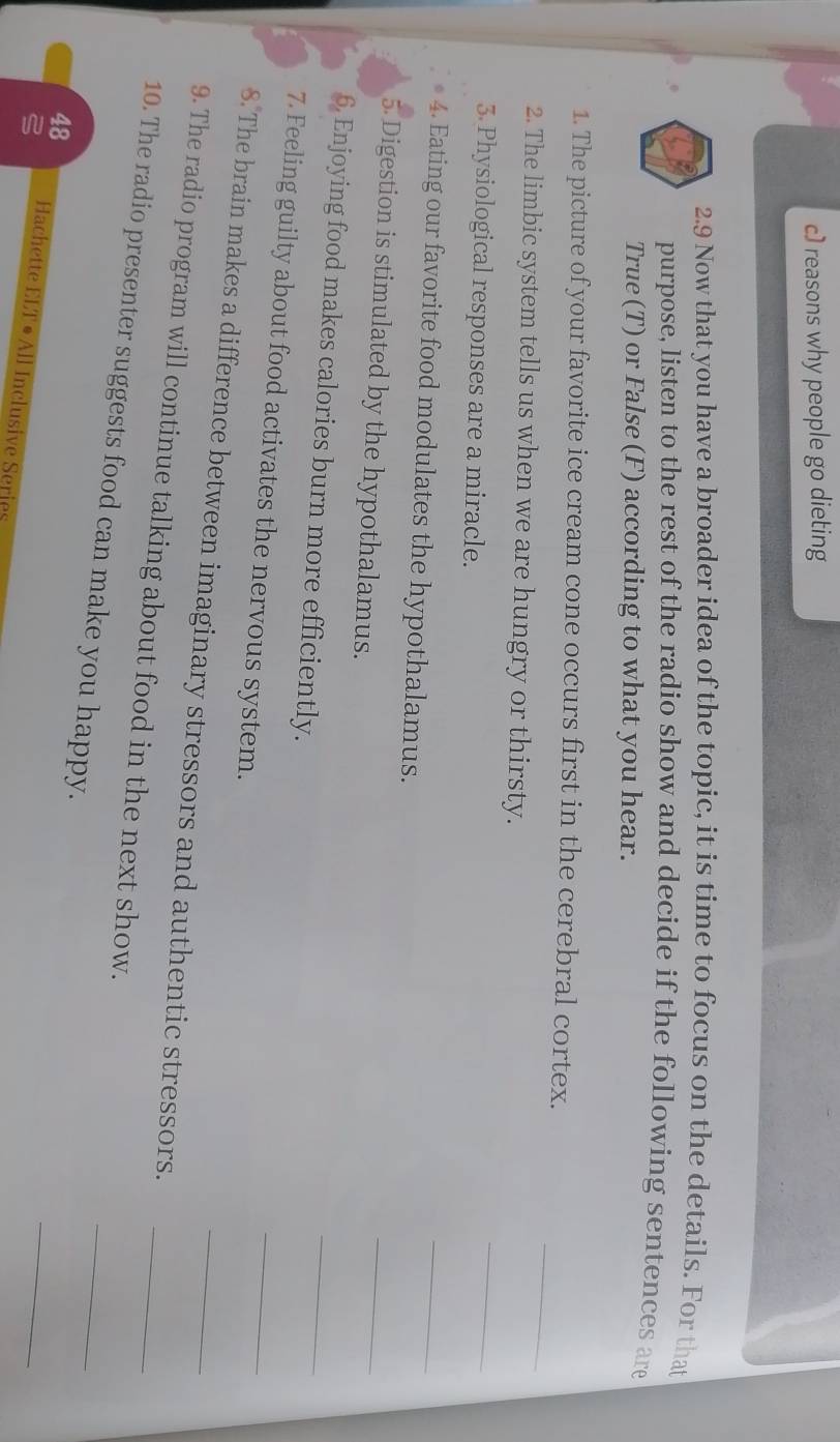 reasons why people go dieting 
2.9 Now that you have a broader idea of the topic, it is time to focus on the details. For that 
purpose, listen to the rest of the radio show and decide if the following sentences are 
True (T) or False (F) according to what you hear. 
_ 
1. The picture of your favorite ice cream cone occurs first in the cerebral cortex. 
_ 
2. The limbic system tells us when we are hungry or thirsty. 
3 Physiological responses are a miracle. 
_ 
4. Eating our favorite food modulates the hypothalamus. 
5. Digestion is stimulated by the hypothalamus. 
_ 
6. Enjoying food makes calories burn more efficiently. 
_ 
7. Feeling guilty about food activates the nervous system. 
_ 
_ 
8. The brain makes a difference between imaginary stressors and authentic stressors._ 
_ 
9. The radio program will continue talking about food in the next show. 
10. The radio presenter suggests food can make you happy. 
_ 
48 Hachette ELT • All Inclusive Series