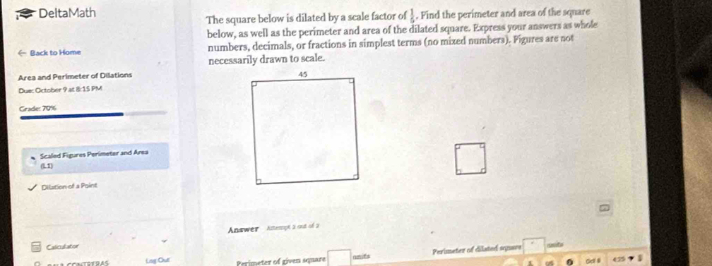 DeltaMath 
The square below is dilated by a scale factor of  1/5 . Find the perimeter and area of the square 
below, as well as the perimeter and area of the dilated square. Express your answers as whole 
Back to Home numbers, decimals, or fractions in simplest terms (no mixed numbers). Figures are not 
necessarily drawn to scale. 
Area and Perimeter of Dilations 
Due: October 9 at 8:15 PM 
Grade: 70% 
Scaled Figures Perimeter and Area 
L1 
□ 
Dilation of a Point 
Answer Actesspt à cut of à 
Calculator 
Lag Out Perimeter of given square □ onifs Perimeter of dilated square 
e5 1