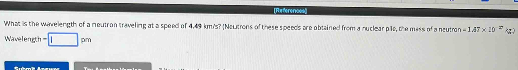 [References] 
What is the wavelength of a neutron traveling at a speed of 4.49 km/s? (Neutrons of these speeds are obtained from a nuclear pile, the mass of a neutro n=1.67* 10^(-27)kg.)
Wavelength =□ pm
Suhmit Anewer