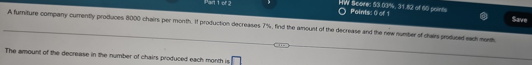 HW Score: 53.03%, 31.82 of 60 points 
Points: 0 of 1 Save 
A furniture company currently produces 8000 chairs per month. If production decreases 7%, find the amount of the decrease and the new number of chairs produced each month. 
The amount of the decrease in the number of chairs produced each month is