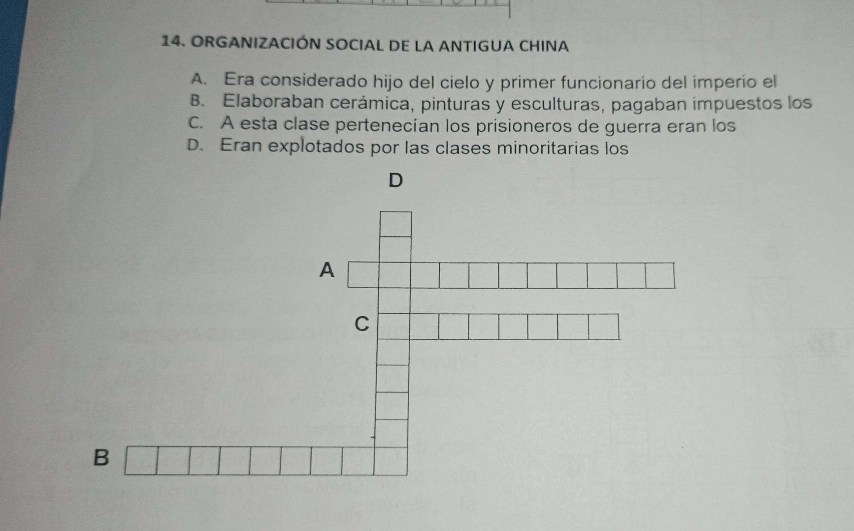 ORGANIZACIÓN SOCIAL DE LA ANTIGUA CHINA
A. Era considerado hijo del cielo y primer funcionario del imperío el
B. Elaboraban cerámica, pinturas y esculturas, pagaban ímpuestos los
C. A esta clase pertenecían los prisioneros de guerra eran los
D. Eran explotados por las clases minoritarias los