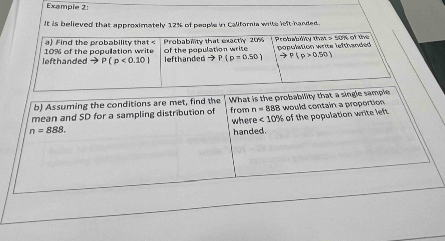 Example 2:
It is believed that approximately 12% of people in California write left-handed.
b) Assuming the conditions are met, find the What is the probability that a single
mean and SD for a sampling distribution of from n=888 would contain a proportion
n=888. where <10% of the population write left
handed.
_