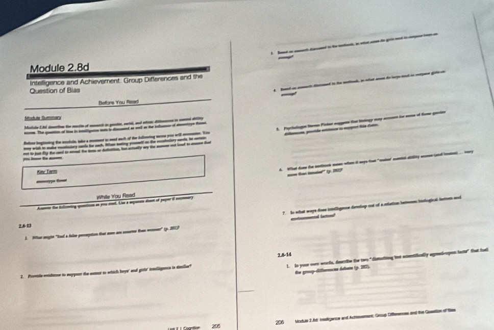 Noed a eely daeed to for mntoun, hn veen smes fro gor
Module 2.8d
Intelligence and Achievement. Group Differences and the
Question of Bias
4. Rord as momach diarmed to the morionk, in ost aen do leys ond in outguse gis
Beffore You Rsad
Module Dummary
5. Prythologn teemm Pinter neggens that thringy may some for soe of tme gaodes
Marishe 2.hd diesections the rnulin of mosench in getor, eartal, and extrnc ditiennons in rnrnsi sility
nome. The quation of hise is salligation inn io dscmeed at well as the influesor of aentype fam
diltamen, prside esttônca so mpor fía Genm.
Belore beglineting the amdale, take a moment is sead each of the fullowring terms you will enmestees. Viro
mey widh to make voctiuiary cands for each. Whno teting youmelf on the eccatuliory nents, he cenain
th rt to just Elg the card to seoed the ters or dutiuition, but arually ary the nonwer out loul to enmre tut
6. What doee tor sothook mesn when it says that"maker comtal ablly seess (ead mssn). ery
Kmne Turm
mmee Goan tematiod''' (, 2825)
=p t
While You Read
Anseer the folimeting qontionn as you med. Uue a sepoeste almet of poper i necemary
7. In what ways does intligence dehop out of a riation berween hisiogical farion and
ensotoummental factses?
2.8-13
J. Whan might "toel a false perseption that mom are eorver then womn" (p. 201))
2.8-14
1. in your own words, describe the two“dismatiing but actentifically agrndeupon facts” that fuel
the group-differences dabum (p. 282).
2. Prvide eidane to suppont the extnt to which beys' and girls' tnssligance is samilar?
205 206 Moduis 2.6d: insttigance and Achevement; Group Differences and the Guastion of tas