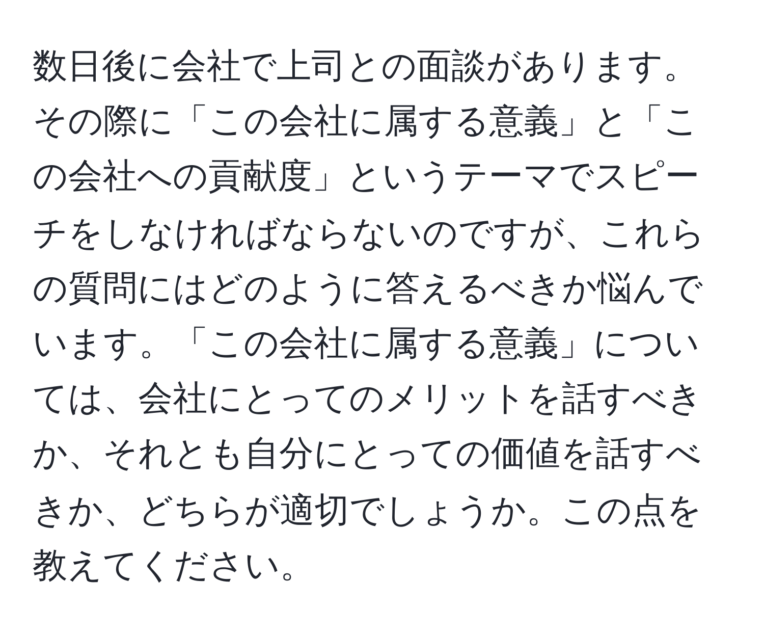 数日後に会社で上司との面談があります。その際に「この会社に属する意義」と「この会社への貢献度」というテーマでスピーチをしなければならないのですが、これらの質問にはどのように答えるべきか悩んでいます。「この会社に属する意義」については、会社にとってのメリットを話すべきか、それとも自分にとっての価値を話すべきか、どちらが適切でしょうか。この点を教えてください。