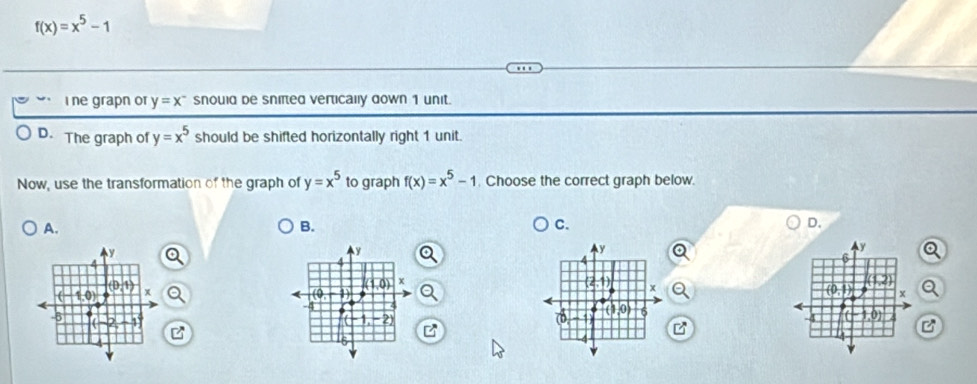 f(x)=x^5-1
i ne grapn or y=x^- snould de snifted vertically down 1 unit.
D. The graph of y=x^5 should be shifted horizontally right 1 unit.
Now, use the transformation of the graph of y=x^5 to graph f(x)=x^5-1. Choose the correct graph below.
A.
B.
C.
D.
 
 
  
B