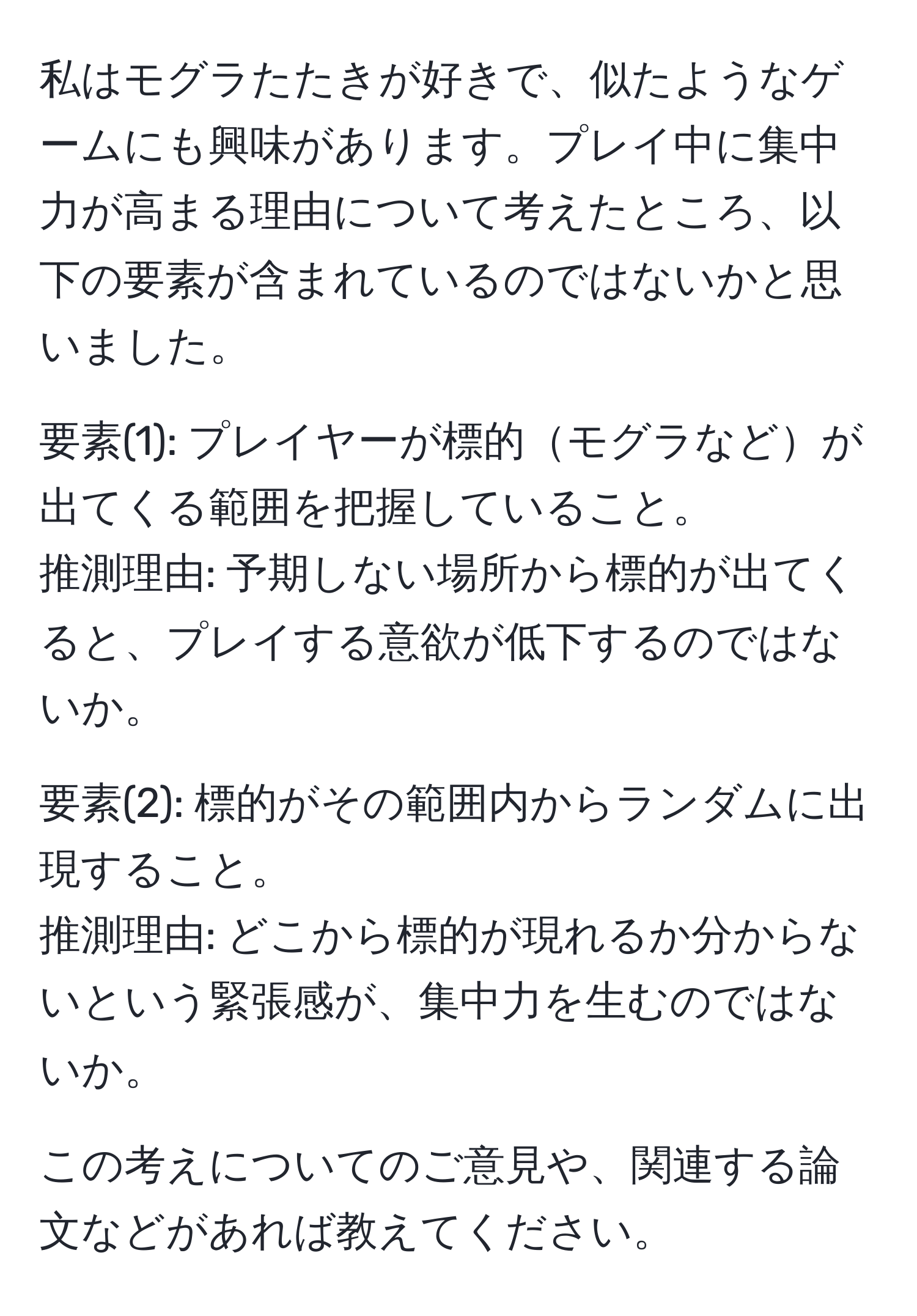 私はモグラたたきが好きで、似たようなゲームにも興味があります。プレイ中に集中力が高まる理由について考えたところ、以下の要素が含まれているのではないかと思いました。

要素(1): プレイヤーが標的モグラなどが出てくる範囲を把握していること。
推測理由: 予期しない場所から標的が出てくると、プレイする意欲が低下するのではないか。

要素(2): 標的がその範囲内からランダムに出現すること。
推測理由: どこから標的が現れるか分からないという緊張感が、集中力を生むのではないか。

この考えについてのご意見や、関連する論文などがあれば教えてください。