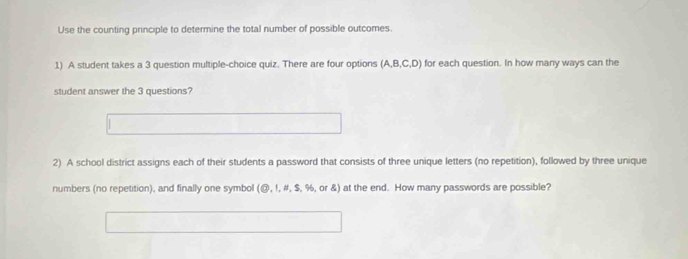 Use the counting principle to determine the total number of possible outcomes. 
1) A student takes a 3 question multiple-choice quiz. There are four options (A,B,C,D) for each question. In how many ways can the 
student answer the 3 questions? 
2) A school district assigns each of their students a password that consists of three unique letters (no repetition), followed by three unique 
numbers (no repetition), and finally one symbol (@, !, #, $, %, or &) at the end. How many passwords are possible?