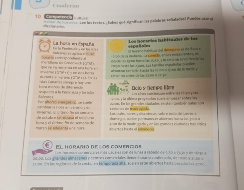 Cuaderno
10 Competencia Cultural
Habiar de horarios. Lee los textos. ¿Sabes qué significan las palabras señaladas? Puedes usar el
diccionario.
Los horarios habituales de los
La hora en España
españoles
En la Península y en las islas 8:00 a
El horario habitual del desayuno es de
Baleares se aplica el huso 10:00 de la mañana. La comida, en los restaurantes, es
horario correspondiente al
meridiano de Greenwich (GTM), desde las 13:00 hasta las 15:30 , y la cena se sirve desde las
que se incrementa en una hora en hasta las 23:00. Las familias españolas pueden
20:30
invierno (GTM+1) y en dos horas almorzar también hasta las 16:00 o 17:00 de la tarde y
durante el verano (GTM+2). En las cenar no antes de las 22:00 o 22:30.
islas Canarias siempre hay una
hora menos de diferencia Ocio y tiempo libre
respecto a la Península y las islas
Baleares. Los cines comienzan entre las 16:30 y las
17:00
Por ahorro energético, se suele 22:00 , y la última proyección suele empezar sobre las
. En las grandes ciudades existen también salas con
cambiar la hora en verano y en sesiones de madrugada.
invierno. El último fin de semana Los pubs, bares y discotecas, sobre todo de jueves a
de octubre se retrasa el reloj una domingo, suelen permanecer abiertos hasta las 3:00o
hora y el último fin de semana de 4:00 de la madrugada y en las grandes ciudades hay sitios
marzo se adelanta una hora. abiertos hasta el amanecer.
El horario de los comercios
Los horarios comerciales más usuales son de lunes a sábado de 9:30 a 13:30 y de 16:30 a
20:00. Los grandes almacenes y centros comerciales tienen horario continuado, de 10:00 a 21:00o
22:00. En las regiones de la costa, en temporada alta, suelen estar abiertos hasta pasadas las 22:00.