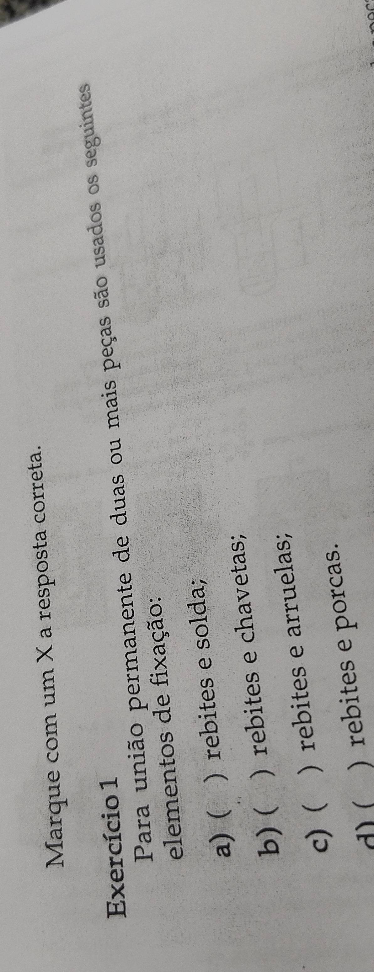 Marque com um X a resposta correta.
Exercício 1
Para união permanente de duas ou mais peças são usados os seguintes
elementos de fixação:
a) ( ) rebites e solda;
b)( ) rebites e chavetas;
c) ( ) rebites e arruelas;
d) ( )rebites e porcas.