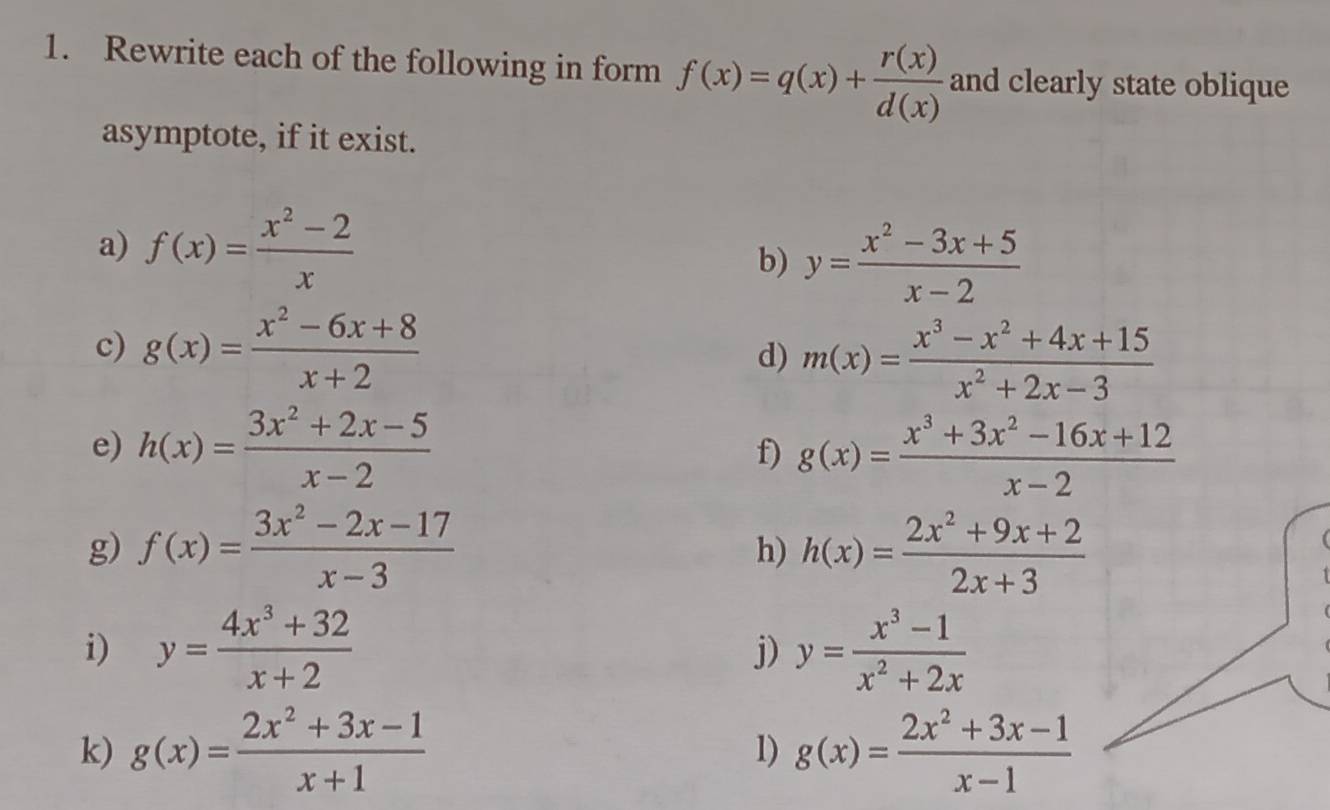 Rewrite each of the following in form f(x)=q(x)+ r(x)/d(x)  and clearly state oblique 
asymptote, if it exist. 
a) f(x)= (x^2-2)/x 
b) y= (x^2-3x+5)/x-2 
c) g(x)= (x^2-6x+8)/x+2  d) m(x)= (x^3-x^2+4x+15)/x^2+2x-3 
e) h(x)= (3x^2+2x-5)/x-2  g(x)= (x^3+3x^2-16x+12)/x-2 
f) 
g) f(x)= (3x^2-2x-17)/x-3  h(x)= (2x^2+9x+2)/2x+3 
h) 
i) y= (4x^3+32)/x+2  y= (x^3-1)/x^2+2x 
j) 
k) g(x)= (2x^2+3x-1)/x+1  1) g(x)= (2x^2+3x-1)/x-1 