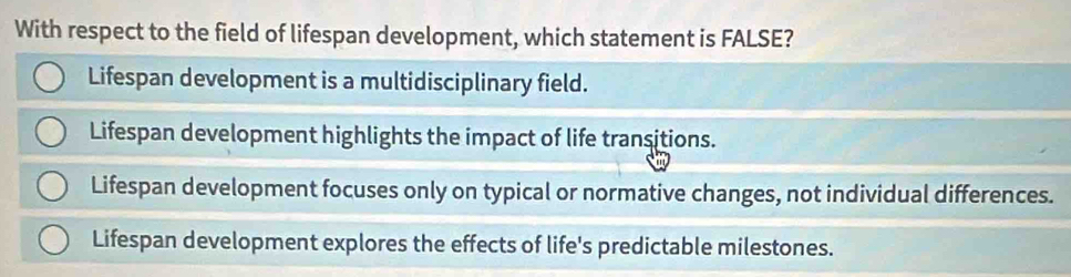 With respect to the field of lifespan development, which statement is FALSE?
Lifespan development is a multidisciplinary field.
Lifespan development highlights the impact of life transitions.
Lifespan development focuses only on typical or normative changes, not individual differences.
Lifespan development explores the effects of life's predictable milestones.