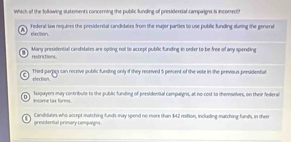 Which of the following statements concerning the public funding of presidential campaigns is incorrect?
A Federal law requires the presidential candidates from the major parties to use public funding during the general
election.
B Many presidential candidates are opting not to accept public funding in order to be free of any spending
restrictions.
C
Third part es can receive public funding only if they received 5 percent of the vote in the previous presidential
election.
Taxpayers may contribute to the public funding of presidential campaigns, at no cost to themselves, on their federal
D income tax forms.
E Candidates who accept matching funds may spend no more than $42 million, including matching funds, in their
presidential primary campaigns.