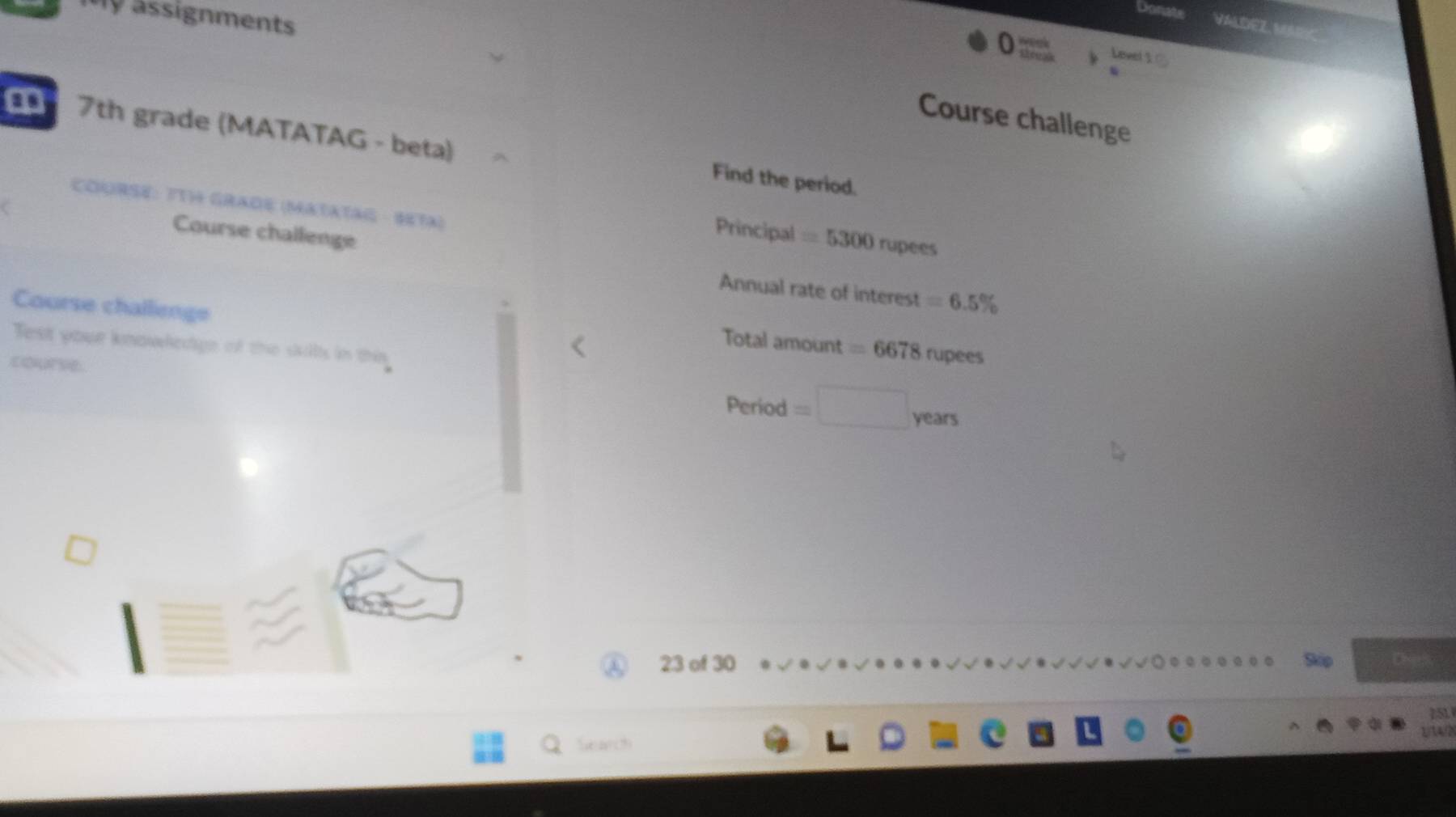 ssignments 
Val dez M 
Level 1 C 
Course challenge 
a 7th grade (MATATAG - beta) 
Find the period. 
COURSE: IT GRADE (MATATAG · SETA) 
C 
Course challenge 
Principal =5300 rupees 
Annual rate of interest =6.5%
Course challienge 
Test your knowledge of the skills in this 
Total amount =6678 rupees 
course Period=□ years
23 of 30 Skip Ches 
251 
2/34/2