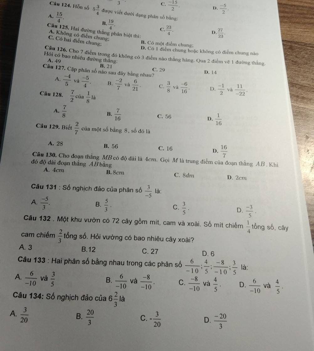 3
C.  (-15)/2 . D.  (-5)/2 .
Câu 124. Hỗn số 5 3/4  được viết dưới dạng phân số bằng:
A.  15/4 . B.  19/4 .
C.  23/4 .
Câu 125. Hai đường thắng phân biệt thì:
D.  27/23 .
A. Không có điểm chung;
C. Có hai điểm chung;
B. Có một điểm chung;
D. Có 1 điểm chung hoặc không có điểm chung nào
Câu 126. Cho 7 điểm trong đó không có 3 điểm nào thắng hàng. Qua 2 điểm vẽ 1 đường thắng.
Hỏi có bao nhiêu đường thắng:
A. 49 B. 21
C. 29 D. 14
Câu 127. Cặp phân số nào sau đây bằng nhau?
A.  (-4)/5  và  (-5)/4 . B.  (-2)/7  và  6/21 . C.  3/8  và  (-6)/16 . D.  (-1)/2  và  11/-22 .
Câu 128.  7/2 cia 1/8 la
B.  7/16 
A.  7/8  C. 56 D.  1/16 
Câu 129. Biết  2/7  của một số bằng 8, số đó là
A. 28 B. 56 C. 16 D.  16/7 
Câu 130. Cho đoạn thẳng MB có độ dài là 4cm. Gọi M là trung điểm của đoạn thẳng AB . Khi
đó độ dài đoạn thắng AB bằng
A. 4cm B. 8cm C. 8dm D. 2cm
Câu 131:S Số nghịch đảo của phân số  3/-5  là:
B.
A.  (-5)/3 .  5/3 .  3/5 .  (-3)/5 .
C.
D.
Câu 132 . Một khu vườn có 72 cây gồm mít, cam và xoài. Số mít chiếm  1/4  tổng số, cây
cam chiếm  2/3  tổng số. Hỏi vường có bao nhiêu cây xoài?
A. 3 B.12 C. 27 D.6
Câu 133 : Hai phân số bằng nhau trong các phân số  6/-10 ; 4/5 ; (-8)/-10 ; 3/5  là:
A.  6/-10  và  3/5 
B.  6/-10  và  (-8)/-10 . C.  (-8)/-10  và  4/5 . D.  6/-10  và  4/5 .
Câu 134: Số nghịch đảo của 6 2/3  là
A.  3/20 
B.  20/3  - 3/20 
C.
D.  (-20)/3 