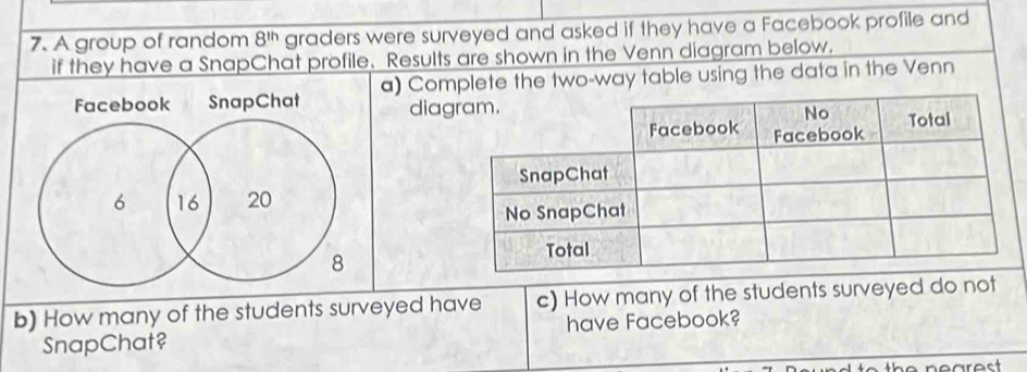 A group of random 8^(th) graders were surveyed and asked if they have a Facebook profile and 
if they have a SnapChat profile. Results are shown in the Venn diagram below. 
Facebook SnapChat a) Complete the two-way table using the data in the Venn 
diag
6 16 20
8
b) How many of the students surveyed have c) How many of the students surveyed do not 
SnapChat? have Facebook? 
to the nearest.