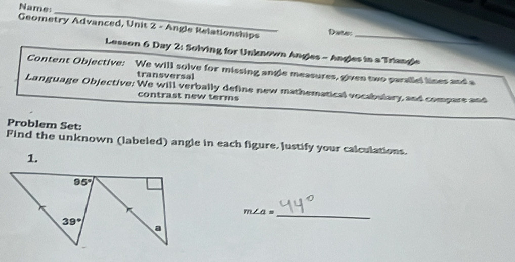 Name
_
Geometry Advanced, Unit 2 - Angle Relationships Date:_
Lesson 6 Day 2: Solving for Unknown Angles - Angles in a Triangle
Content Objective: We will solve for missing angle measures, given two parallel lines and a
transversal
Language Objective: We will verbally define new mathematical vocabulary, and compare and
contrast new terms
Problem Set:
Find the unknown (labeled) angle in each figure. Justify your calculations.
1.
_ m∠ a=