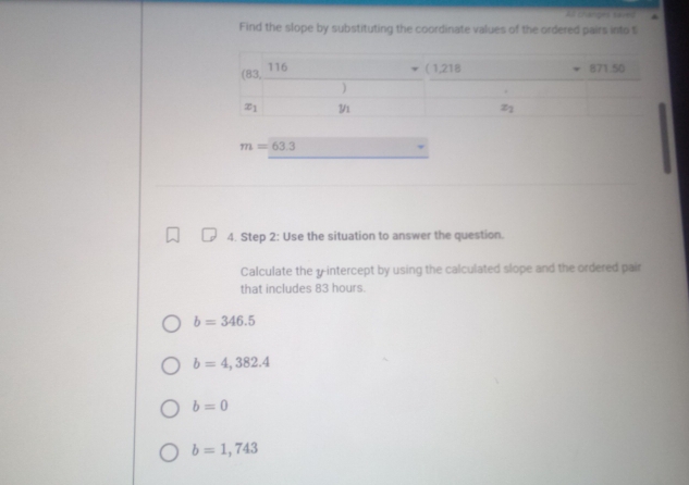 Xlt changes saied
Find the slope by substituting the coordinate values of the ordered pairs into t
m=63.3
4. Step 2: Use the situation to answer the question.
Calculate the y-intercept by using the calculated slope and the ordered pair
that includes 83 hours.
b=346.5
b=4,382.4
b=0
b=1,743