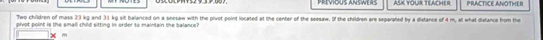 PREVIOUS ANSWERS ASK YOUR TEACHER PRACTICE ANOTHER 
Two children of mass 23 kg and 31 kg sit balanced on a seesaw with the pivot point located at the center of the seesaw. If the children are separated by a distance of 4 m, at what distance from the 
pivot point is the small child sitting in order to maintain the balance?
m