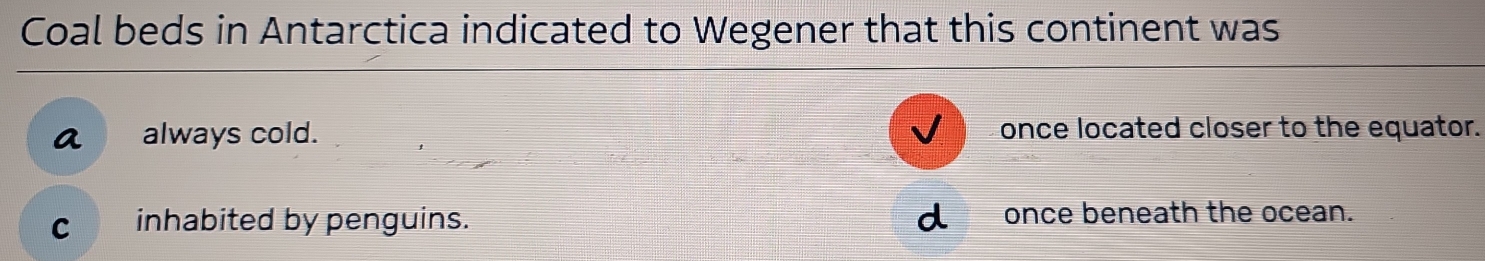 Coal beds in Antarctica indicated to Wegener that this continent was
a always cold. once located closer to the equator.
C inhabited by penguins. once beneath the ocean.