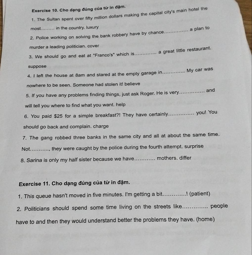 Cho dạng đúng của từ in đậm. 
1. The Sultan spent over fifty million dollars making the capital city's main hotel the 
most. in the country. luxury 

2. Police working on solving the bank robbery have by chance_ a plan to 
murder a leading politician. cover 
3. We should go and eat at "Franco's" which is_ a great little restaurant. 
suppose 
4. I left the house at 8am and stared at the empty garage in_ My car was 
nowhere to be seen. Someone had stolen it! believe 
5. If you have any problems finding things, just ask Roger. He is very 
_and 
will tell you where to find what you want. help 
6. You paid $25 for a simple breakfast?! They have certainly_ 
you! You 
should go back and complain. charge 
7. The gang robbed three banks in the same city and all at about the same time. 
Not._ they were caught by the police during the fourth attempt. surprise 
8. Sarina is only my half sister because we have _mothers. differ 
Exercise 11. Cho dạng đúng của từ in đậm. 
1. This queue hasn't moved in five minutes. I'm getting a bit. _! (patient) 
2. Politicians should spend some time living on the streets like_ people 
have to and then they would understand better the problems they have. (home)