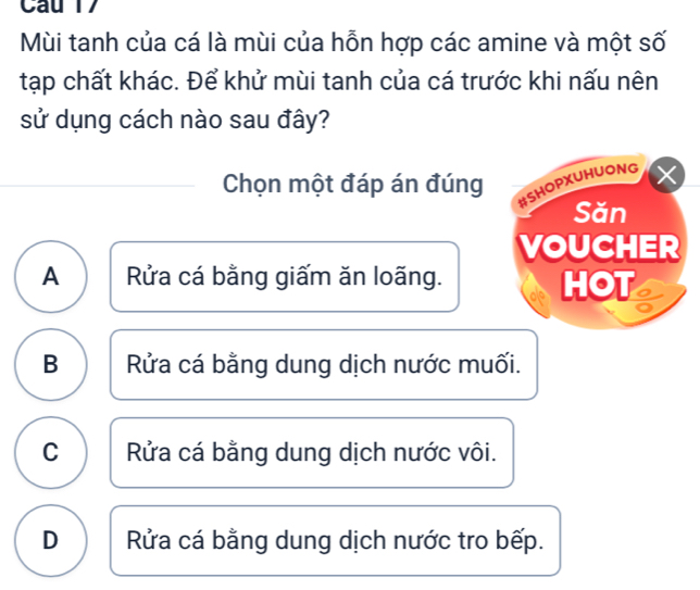 Mùi tanh của cá là mùi của hỗn hợp các amine và một số
tạp chất khác. Để khử mùi tanh của cá trước khi nấu nên
sử dụng cách nào sau đây?
Chọn một đáp án đúng
#SHOPXUHUONG X
Săn
VOUCHER
A Rửa cá bằng giấm ăn loãng. HOT
B Rửa cá bằng dung dịch nước muối.
C Rửa cá bằng dung dịch nước vôi.
D Rửa cá bằng dung dịch nước tro bếp.