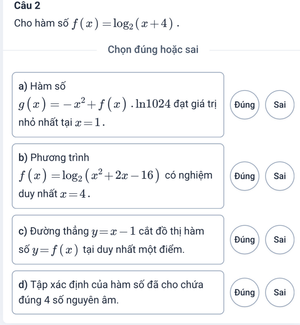 Cho hàm số f(x)=log _2(x+4). 
Chọn đúng hoặc sai 
a) Hàm số
g(x)=-x^2+f(x). ln1024 đạt giá trị Đúng Sai 
nhỏ nhất tại x=1. 
b) Phương trình
f(x)=log _2(x^2+2x-16) có nghiệm Đúng Sai 
duy nhất x=4. 
c) Đường thẳng y=x-1 cắt đồ thị hàm 
Đúng Sai 
số y=f(x) tại duy nhất một điểm. 
d) Tập xác định của hàm số đã cho chứa 
Đúng Sai 
đúng 4 số nguyên âm.