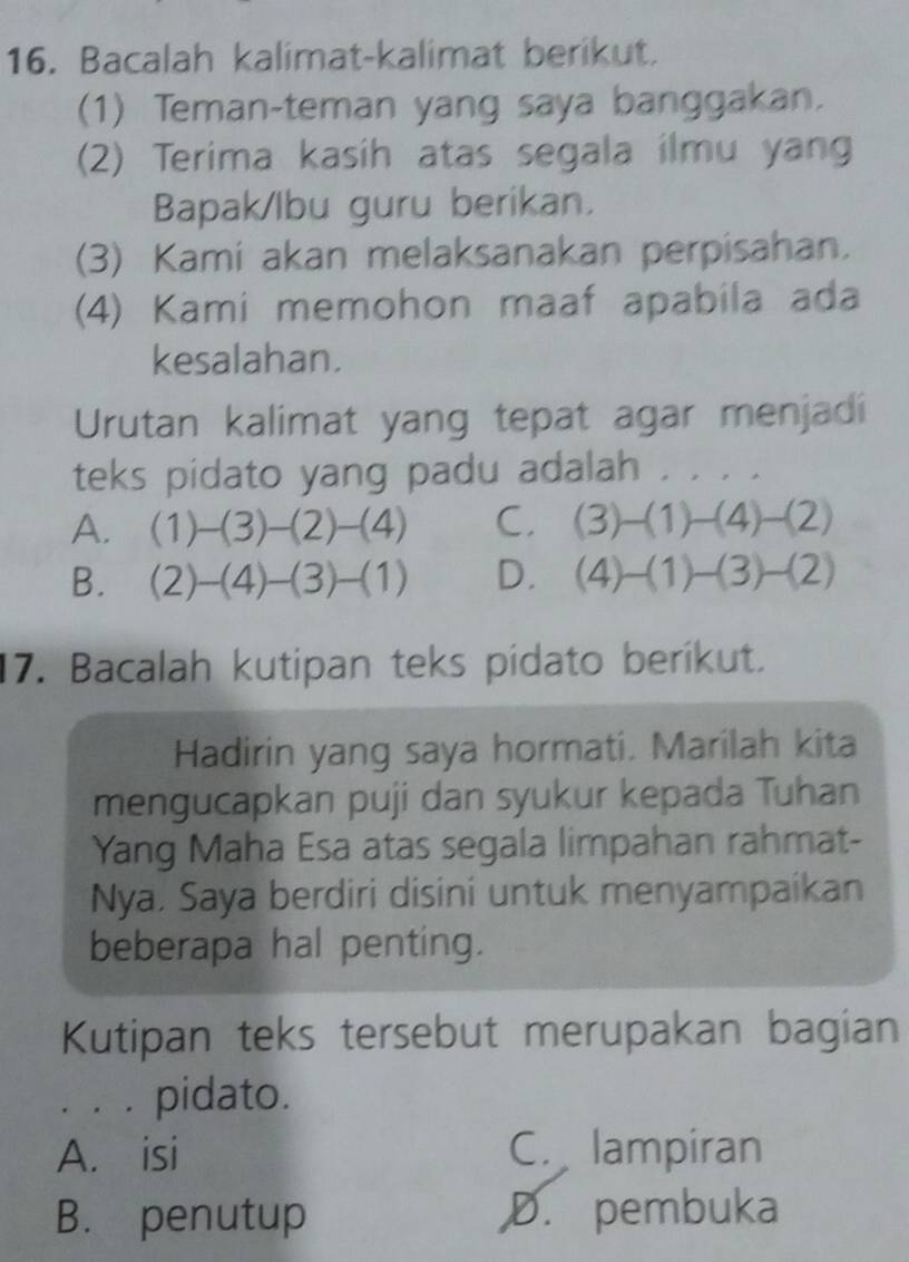 Bacalah kalimat-kalimat berikut.
(1) Teman-teman yang saya banggakan.
(2) Terima kasih atas segala ilmu yang
Bapak/lbu guru berikan.
(3) Kami akan melaksanakan perpisahan.
(4) Kami memohon maaf apabila ada
kesalahan.
Urutan kalimat yang tepat agar menjadi
teks pidato yang padu adalah . . . .
A. (1)-(3)-(2)-(4) C. (3)-(1)-(4)-(2)
B. (2)-(4)-(3)-(1) D. (4)-(1)-(3)-(2)
17. Bacalah kutipan teks pidato berikut.
Hadirin yang saya hormati. Marilah kita
mengucapkan puji dan syukur kepada Tuhan
Yang Maha Esa atas segala limpahan rahmat-
Nya. Saya berdiri disini untuk menyampaikan
beberapa hal penting.
Kutipan teks tersebut merupakan bagian
. . . pidato.
A. isi C. lampiran
B. penutup ,D. pembuka