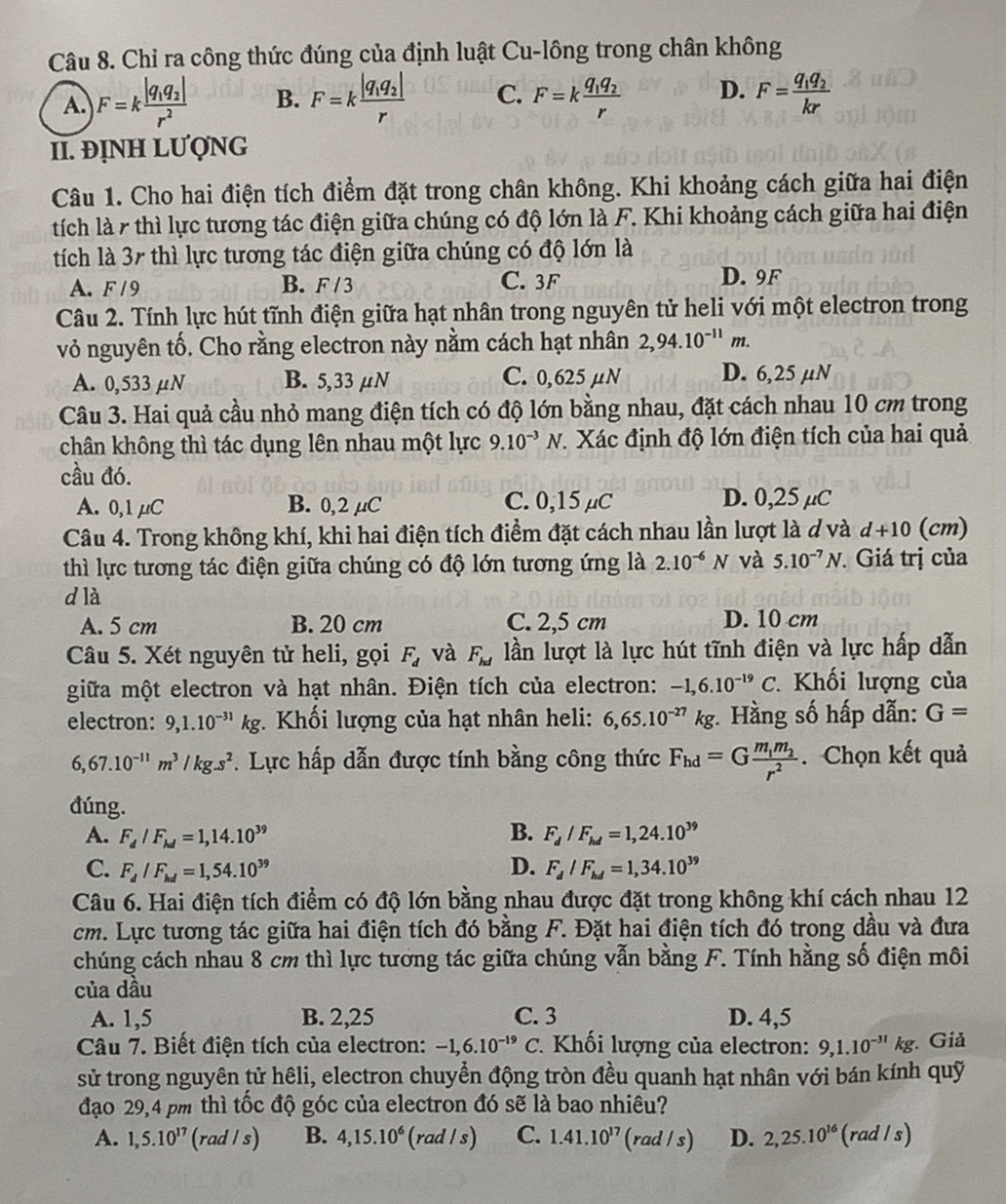 Chỉ ra công thức đúng của định luật Cu-lông trong chân không
A. F=kfrac |q_1q_2|r^2 B. F=kfrac |q_1q_2|r C. F=kfrac q_1q_2r D. F=frac q_1q_2kr
II. ĐỊNH LƯợNG
Câu 1. Cho hai điện tích điểm đặt trong chân không. Khi khoảng cách giữa hai điện
tích là r thì lực tương tác điện giữa chúng có độ lớn là F. Khi khoảng cách giữa hai điện
tích là 37 thì lực tương tác điện giữa chúng có độ lớn là
A. F /9 B. F / 3 C. 3F D. 9F
Câu 2. Tính lực hút tĩnh điện giữa hạt nhân trong nguyên tử heli với một electron trong
vỏ nguyên tố. Cho rằng electron này nằm cách hạt nhân 2,94.10^(-11)m.
A. 0,533 μN B. 5,33 μN C. 0,625μN D. 6,25 µN
Câu 3. Hai quả cầu nhỏ mang điện tích có độ lớn bằng nhau, đặt cách nhau 10 cm trong
chân không thì tác dụng lên nhau một lực 9.10^(-3)N * Xác định độ lớn điện tích của hai quả
cầu đó.
A. 0,1 μC B. 0,2 µC C. 0,15 μC D. 0,25 µC
Câu 4. Trong không khí, khi hai điện tích điểm đặt cách nhau lần lượt là ởvà d+10 (cm)
thì lực tương tác điện giữa chúng có độ lớn tương ứng là 2.10^(-6)N và 5.10^(-7)N. Giá trị của
d là
A. 5 cm B. 20 cm C. 2,5 cm D. 10 cm
Câu 5. Xét nguyên tử heli, gọi F_d và F_hd lần lượt là lực hút tĩnh điện và lực hấp dẫn
giữa một electron và hạt nhân. Điện tích của electron: -1,6.10^(-19)C * Khối lượng của
electron: 9,1.10^(-31)kg *.  Khối lượng của hạt nhân heli: 6,65.10^(-27)kg :. Hằng số hấp dẫn: G=
6,67.10^(-11)m^3/kg.s^2. Lực hấp dẫn được tính bằng công thức F_hd=Gfrac m_1m_2r^2. Chọn kết quả
đúng.
A. F_d/F_hd=1,14.10^(39) B. F_d/F_hd=1,24.10^(39)
C. F_d/F_hd=1,54.10^(39) D. F_d/F_hd=1,34.10^(39)
Câu 6. Hai điện tích điểm có độ lớn bằng nhau được đặt trong không khí cách nhau 12
cm. Lực tương tác giữa hai điện tích đó bằng F. Đặt hai điện tích đó trong dầu và đưa
chúng cách nhau 8 cm thì lực tương tác giữa chúng vẫn bằng F. Tính hằng số điện môi
của dầu
A. 1,5 B. 2,25 C. 3 D. 4,5
Câu 7. Biết điện tích của electron: -1,6.10^(-19) C. Khối lượng của electron: 9,1.10^(-31)kg. Giả
sử trong nguyên tử hêli, electron chuyển động tròn đều quanh hạt nhân với bán kính quỹ
đạo 29,4 pm thì tốc độ góc của electron đó sẽ là bao nhiêu?
A. 1,5.10^(17) (rad /s) B. 4,15.10^6 (rad / s) C. 1.41.10^(17) (rad / s) D. 2,25.10^(16) (rad / s)