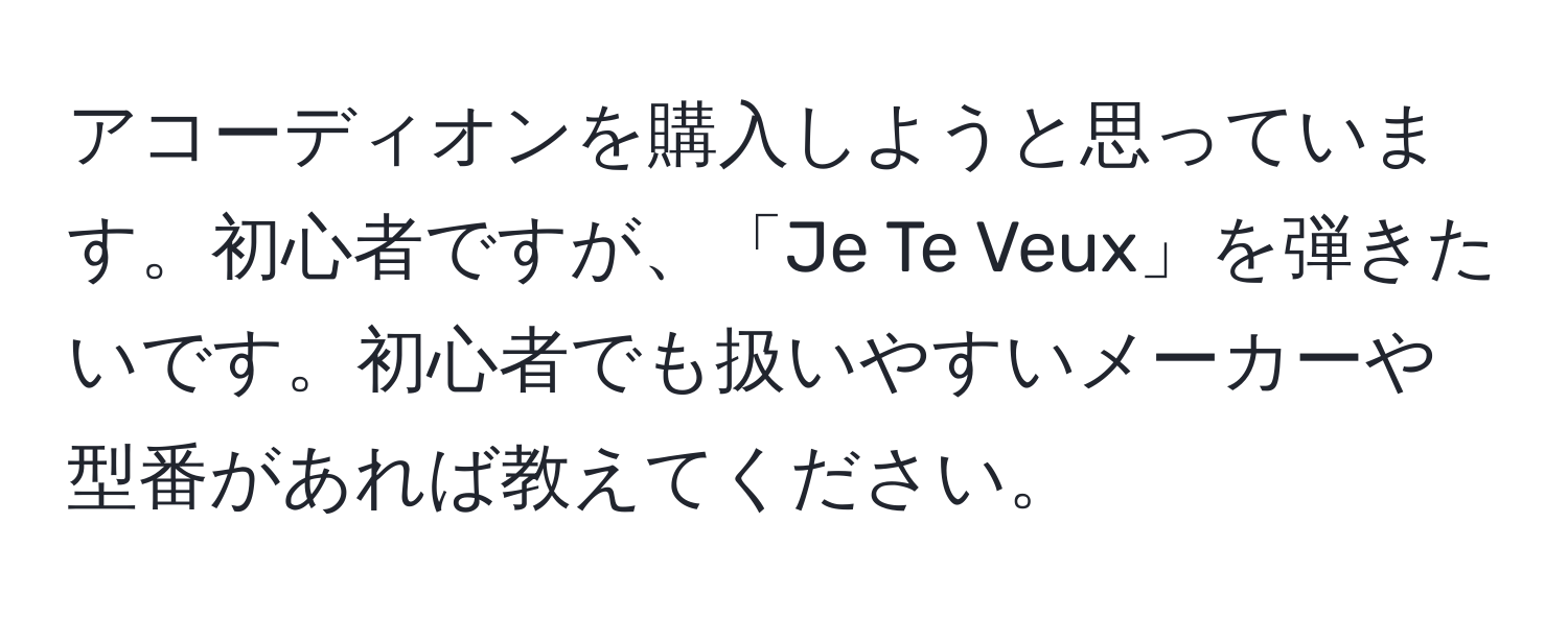 アコーディオンを購入しようと思っています。初心者ですが、「Je Te Veux」を弾きたいです。初心者でも扱いやすいメーカーや型番があれば教えてください。