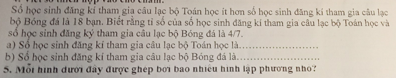 Số học sinh đăng kí tham gia câu lạc bộ Toán học ít hơn số học sinh đăng kí tham gia câu lạc 
bộ Bóng đá là 18 bạn. Biết rằng tỉ số của số học sinh đăng kí tham gia câu lạc bộ Toán học và 
số học sinh đăng ký tham gia câu lạc bộ Bóng đá là 4/7. 
a) Số học sinh đăng kí tham gia câu lạc bộ Toán học là._ 
b) Số học sinh đăng kí tham gia câu lạc bộ Bóng đá là._ 
5. Mỗi hình dưới đây được ghép bởi bao nhiều hình lập phương nhỏ?