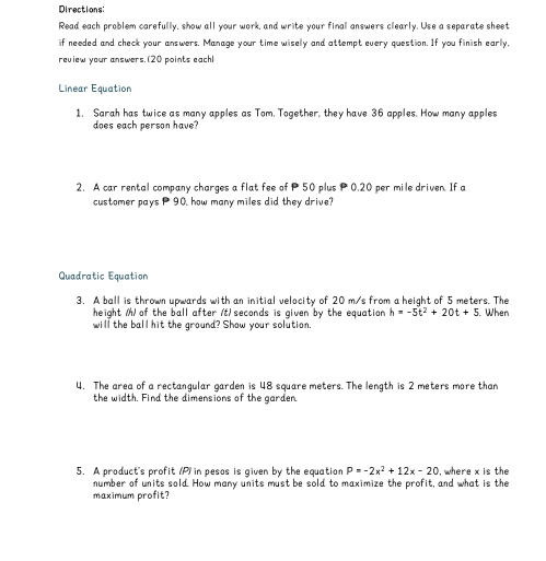 Directions: 
Read each problem carefully, show all your work, and write your final answers clearly. Use a separate sheet 
if needed and check your answers. Manage your time wisely and attempt every question. If you finish early, 
review your answers.(20 points each! 
Linear Equation 
1. Sarah has twice as many apples as Tom. Together, they have 36 apples. How many apples 
does each person have? 
2. A car rental company charges a flat fee of P50 plus P 0.20 per mile driven. If a 
customer pays 90, how many miles did they drive? 
Quadratic Equation 
3. A ball is thrown upwards with an initial velocity of 20 m/s from a height of 5 meters. The 
height M) of the ball after (t) seconds is given by the equation h=-5t^2+20t+5 When 
will the ball hit the ground? Show your solution. 
4. The area of a rectangular garden is 48 square meters. The length is 2 meters more than 
the width. Find the dimensions of the garden. 
5. A product's profit (P) in pesos is given by the equation P=-2x^2+12x-20 , where x is the 
number of units sold. How many units must be sold to maximize the profit, and what is the 
maximum profit?