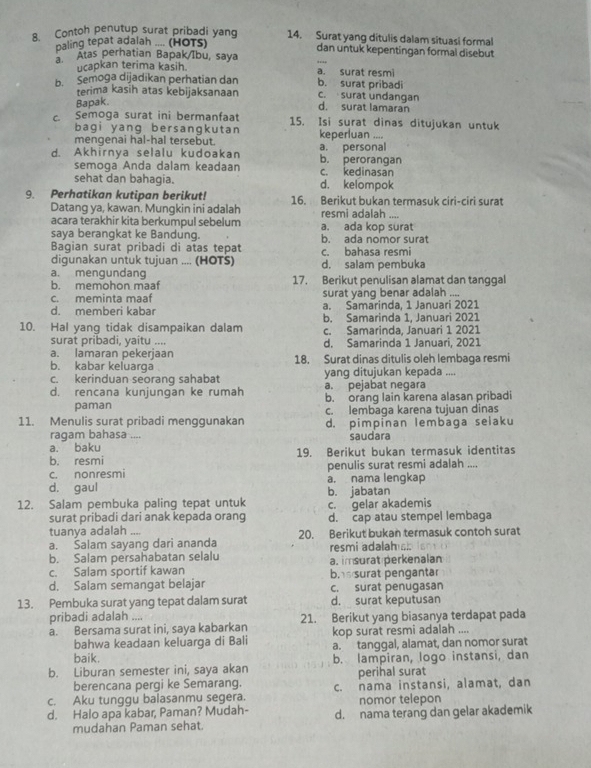 Contoh penutup surat pribadi yang 14. Surat yang ditulis dalam situasi formal
paling tepat adalah .... (HOTS) dan untuk kepentingan formal disebut
Atas perhatian Bapak/Ibu, saya
ucapkan terima kasih. a. surat resmi
b. Semoga dijadikan perhatian dan b. surat pribadi c. surat undangan
terima kasih atas kebijaksanaan d. surat lamaran
Bapak.
c. Semoga surat ini bermanfaat 15. Isi surat dinas ditujukan untuk
bagi yang bersangkutan
mengenai hal-hal tersebut. keperluan ....
d. Akhirnya selalu kudoakan b. perorangan a. personal
semoga Anda dalam keadaan c. kedinasan
sehat dan bahagia. d. kelompok
9. Perhatikan kutipan berikut! 16. Berikut bukan termasuk ciri-ciri surat
Datang ya, kawan. Mungkin ini adalah resmi adalah ....
acara terakhir kita berkumpul sebelum a. ada kop surat
saya berangkat ke Bandung.
Bagian surat pribadi di atas tepat b. ada nomor surat
digunakan untuk tujuan .... (HOTS) d. salam pembuka c. bahasa resmi
a. mengundang 17. Berikut penulisan alamat dan tanggal
b. memohon maaf
c. meminta maaf surat yang benar adalah ....
d. memberi kabar a. Samarinda, 1 Januari 2021
b. Samarinda 1, Januari 2021
10. Hal yang tidak disampaikan dalam c. Samarinda, Januari 1 2021
surat pribadi, yaitu ....
a. lamaran pekerjaan d. Samarinda 1 Januari, 2021
b. kabar keluarga 18. Surat dinas ditulis oleh lembaga resmi
c. kerinduan seorang sahabat yang ditujukan kepada ....
a. pejabat negara
d. rencana kunjungan ke rumah b. orang lain karena alasan pribadi
paman
11. Menulis surat pribadi menggunakan c. lembaga karena tujuan dinas
ragam bahasa .... d. pimpinan lembaga selaku
saudara
a. baku 19. Berikut bukan termasuk identitas
b. resmi
c. nonresmi penulis surat resmi adalah ....
d. gaul a. nama lengkap
b. jabatan
12. Salam pembuka paling tepat untuk c. gelar akademis
surat pribadi dari anak kepada orang
tuanya adalah .... d. cap atau stempel lembaga
a. Salam sayang dari ananda 20. Berikut bukan termasuk contoh surat
b. Salam persahabatan selalu resmi adalamss is
c. Salam sportif kawan a. imsurat perkenalan
d. Salam semangat belajar b.s surat pengantar c. surat penugasan
13. Pembuka surat yang tepat dalam surat d. surat keputusan
pribadi adalah ....
a. Bersama surat ini, saya kabarkan 21. Berikut yang biasanya terdapat pada
bahwa keadaan keluarga di Bali kop surat resmi adalah ....
a. tanggal, alamat, dan nomor surat
baik.
b. Liburan semester ini, saya akan b. lampiran, logo instansi, dan
berencana pergi ke Semarang. perihal surat
c. Aku tunggu balasanmu segera. c. nama instansi, alamat, dan
nomor telepon
d. Halo apa kabar, Paman? Mudah- d. nama terang dan gelar akademik
mudahan Paman sehat.