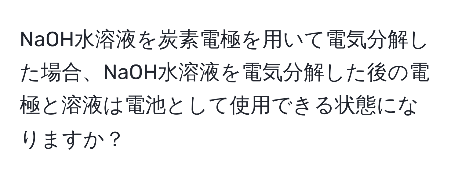 NaOH水溶液を炭素電極を用いて電気分解した場合、NaOH水溶液を電気分解した後の電極と溶液は電池として使用できる状態になりますか？