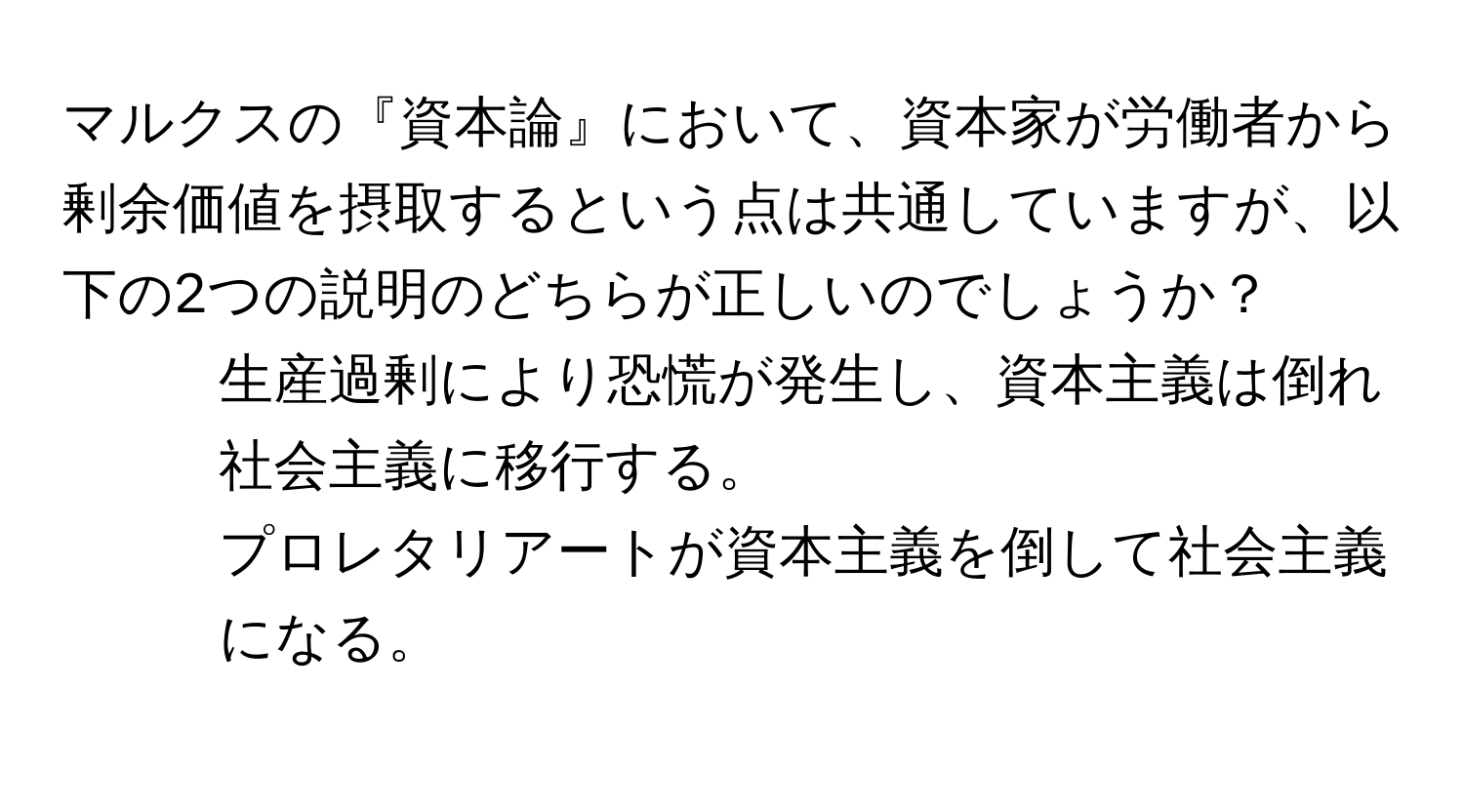 マルクスの『資本論』において、資本家が労働者から剰余価値を摂取するという点は共通していますが、以下の2つの説明のどちらが正しいのでしょうか？  
1. 生産過剰により恐慌が発生し、資本主義は倒れ社会主義に移行する。  
2. プロレタリアートが資本主義を倒して社会主義になる。